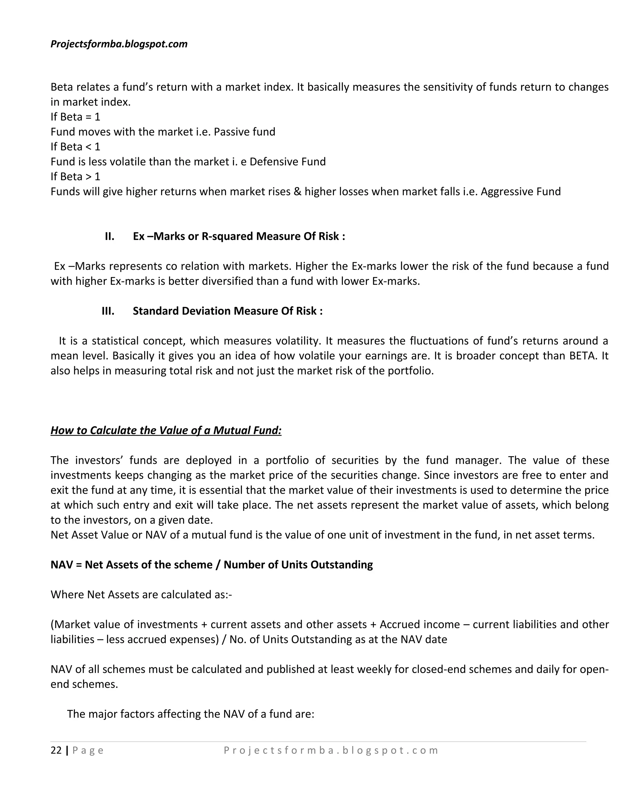 Projectsformba.blogspot.com


Beta relates a fund’s return with a market index. It basically measures the sensitivity of funds return to changes
in market index.
If Beta = 1
Fund moves with the market i.e. Passive fund
If Beta < 1
Fund is less volatile than the market i. e Defensive Fund
If Beta > 1
Funds will give higher returns when market rises & higher losses when market falls i.e. Aggressive Fund


               II.   Ex –Marks or R-squared Measure Of Risk :

Ex –Marks represents co relation with markets. Higher the Ex-marks lower the risk of the fund because a fund
with higher Ex-marks is better diversified than a fund with lower Ex-marks.

           III.      Standard Deviation Measure Of Risk :

  It is a statistical concept, which measures volatility. It measures the fluctuations of fund’s returns around a
mean level. Basically it gives you an idea of how volatile your earnings are. It is broader concept than BETA. It
also helps in measuring total risk and not just the market risk of the portfolio.



How to Calculate the Value of a Mutual Fund:

The investors’ funds are deployed in a portfolio of securities by the fund manager. The value of these
investments keeps changing as the market price of the securities change. Since investors are free to enter and
exit the fund at any time, it is essential that the market value of their investments is used to determine the price
at which such entry and exit will take place. The net assets represent the market value of assets, which belong
to the investors, on a given date.
Net Asset Value or NAV of a mutual fund is the value of one unit of investment in the fund, in net asset terms.

NAV = Net Assets of the scheme / Number of Units Outstanding

Where Net Assets are calculated as:-

(Market value of investments + current assets and other assets + Accrued income – current liabilities and other
liabilities – less accrued expenses) / No. of Units Outstanding as at the NAV date

NAV of all schemes must be calculated and published at least weekly for closed-end schemes and daily for open-
end schemes.

   The major factors affecting the NAV of a fund are:

22 | P a g e                          Projectsformba.blogspot.com
 