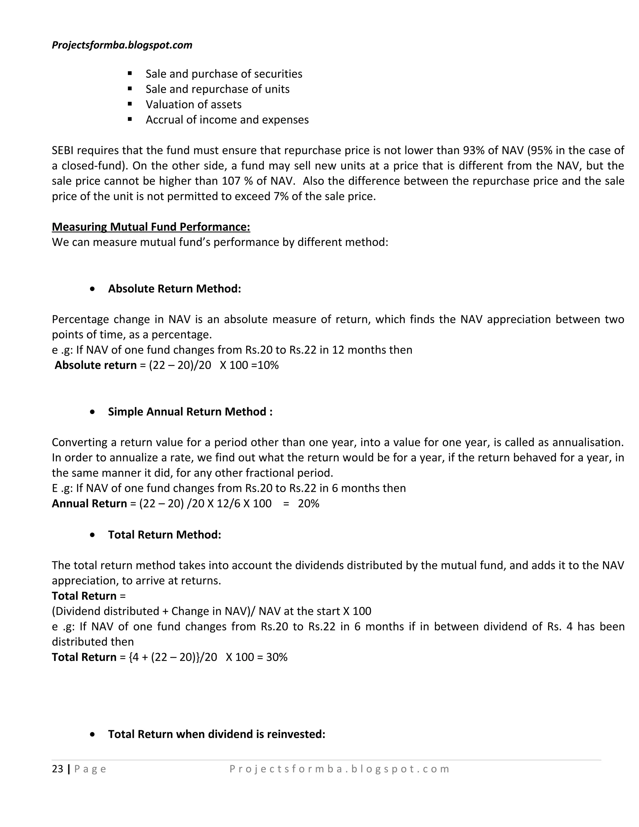 Projectsformba.blogspot.com

                     Sale and purchase of securities
                     Sale and repurchase of units
                     Valuation of assets
                     Accrual of income and expenses

SEBI requires that the fund must ensure that repurchase price is not lower than 93% of NAV (95% in the case of
a closed-fund). On the other side, a fund may sell new units at a price that is different from the NAV, but the
sale price cannot be higher than 107 % of NAV. Also the difference between the repurchase price and the sale
price of the unit is not permitted to exceed 7% of the sale price.

Measuring Mutual Fund Performance:
We can measure mutual fund’s performance by different method:


        •      Absolute Return Method:

Percentage change in NAV is an absolute measure of return, which finds the NAV appreciation between two
points of time, as a percentage.
e .g: If NAV of one fund changes from Rs.20 to Rs.22 in 12 months then
Absolute return = (22 – 20)/20 X 100 =10%


        •      Simple Annual Return Method :

Converting a return value for a period other than one year, into a value for one year, is called as annualisation.
In order to annualize a rate, we find out what the return would be for a year, if the return behaved for a year, in
the same manner it did, for any other fractional period.
E .g: If NAV of one fund changes from Rs.20 to Rs.22 in 6 months then
Annual Return = (22 – 20) /20 X 12/6 X 100 = 20%

        •      Total Return Method:

The total return method takes into account the dividends distributed by the mutual fund, and adds it to the NAV
appreciation, to arrive at returns.
Total Return =
(Dividend distributed + Change in NAV)/ NAV at the start X 100
e .g: If NAV of one fund changes from Rs.20 to Rs.22 in 6 months if in between dividend of Rs. 4 has been
distributed then
Total Return = {4 + (22 – 20)}/20 X 100 = 30%




        •      Total Return when dividend is reinvested:

23 | P a g e                          Projectsformba.blogspot.com
 