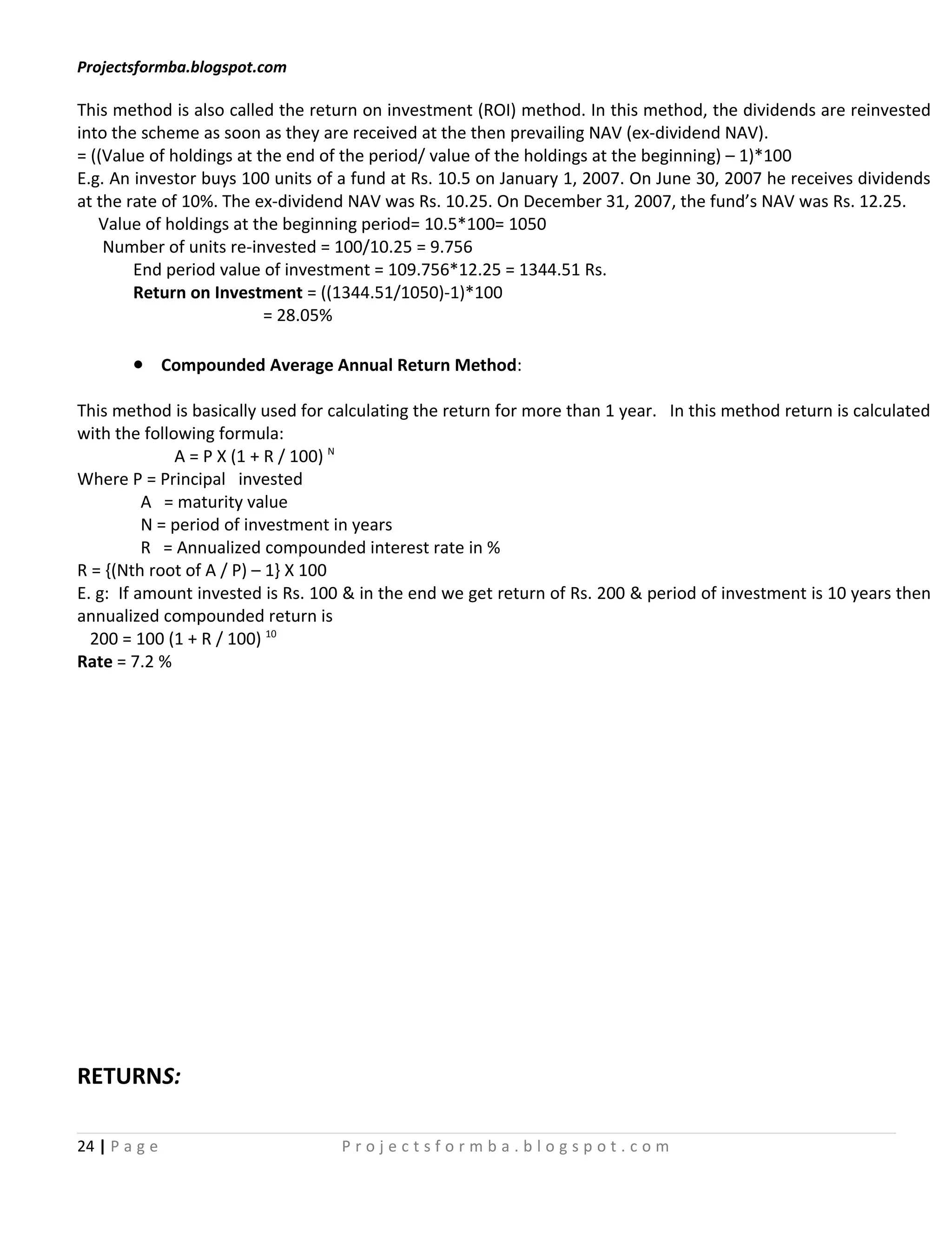 Projectsformba.blogspot.com

This method is also called the return on investment (ROI) method. In this method, the dividends are reinvested
into the scheme as soon as they are received at the then prevailing NAV (ex-dividend NAV).
= ((Value of holdings at the end of the period/ value of the holdings at the beginning) – 1)*100
E.g. An investor buys 100 units of a fund at Rs. 10.5 on January 1, 2007. On June 30, 2007 he receives dividends
at the rate of 10%. The ex-dividend NAV was Rs. 10.25. On December 31, 2007, the fund’s NAV was Rs. 12.25.
   Value of holdings at the beginning period= 10.5*100= 1050
    Number of units re-invested = 100/10.25 = 9.756
        End period value of investment = 109.756*12.25 = 1344.51 Rs.
        Return on Investment = ((1344.51/1050)-1)*100
                          = 28.05%

        • Compounded Average Annual Return Method:

This method is basically used for calculating the return for more than 1 year. In this method return is calculated
with the following formula:
              A = P X (1 + R / 100) N
Where P = Principal invested
          A = maturity value
          N = period of investment in years
          R = Annualized compounded interest rate in %
R = {(Nth root of A / P) – 1} X 100
E. g: If amount invested is Rs. 100 & in the end we get return of Rs. 200 & period of investment is 10 years then
annualized compounded return is
  200 = 100 (1 + R / 100) 10
Rate = 7.2 %




RETURNS:

24 | P a g e                       Projectsformba.blogspot.com
 