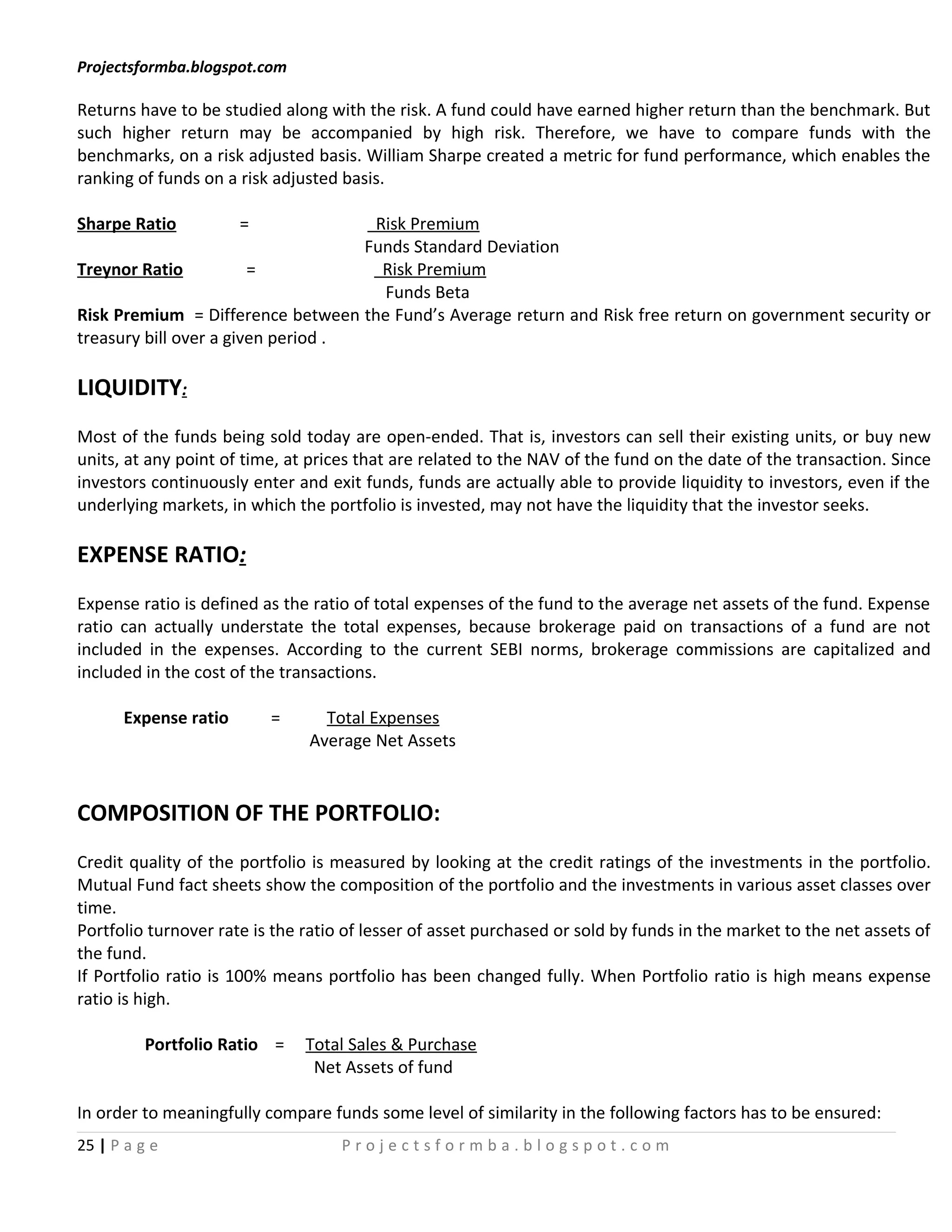 Projectsformba.blogspot.com

Returns have to be studied along with the risk. A fund could have earned higher return than the benchmark. But
such higher return may be accompanied by high risk. Therefore, we have to compare funds with the
benchmarks, on a risk adjusted basis. William Sharpe created a metric for fund performance, which enables the
ranking of funds on a risk adjusted basis.

Sharpe Ratio          =              Risk Premium
                                    Funds Standard Deviation
Treynor Ratio           =             Risk Premium
                                      Funds Beta
Risk Premium = Difference between the Fund’s Average return and Risk free return on government security or
treasury bill over a given period .

LIQUIDITY:
Most of the funds being sold today are open-ended. That is, investors can sell their existing units, or buy new
units, at any point of time, at prices that are related to the NAV of the fund on the date of the transaction. Since
investors continuously enter and exit funds, funds are actually able to provide liquidity to investors, even if the
underlying markets, in which the portfolio is invested, may not have the liquidity that the investor seeks.

EXPENSE RATIO:
Expense ratio is defined as the ratio of total expenses of the fund to the average net assets of the fund. Expense
ratio can actually understate the total expenses, because brokerage paid on transactions of a fund are not
included in the expenses. According to the current SEBI norms, brokerage commissions are capitalized and
included in the cost of the transactions.

      Expense ratio       =      Total Expenses
                               Average Net Assets


COMPOSITION OF THE PORTFOLIO:
Credit quality of the portfolio is measured by looking at the credit ratings of the investments in the portfolio.
Mutual Fund fact sheets show the composition of the portfolio and the investments in various asset classes over
time.
Portfolio turnover rate is the ratio of lesser of asset purchased or sold by funds in the market to the net assets of
the fund.
If Portfolio ratio is 100% means portfolio has been changed fully. When Portfolio ratio is high means expense
ratio is high.

          Portfolio Ratio =    Total Sales & Purchase
                                Net Assets of fund

In order to meaningfully compare funds some level of similarity in the following factors has to be ensured:
25 | P a g e                        Projectsformba.blogspot.com
 