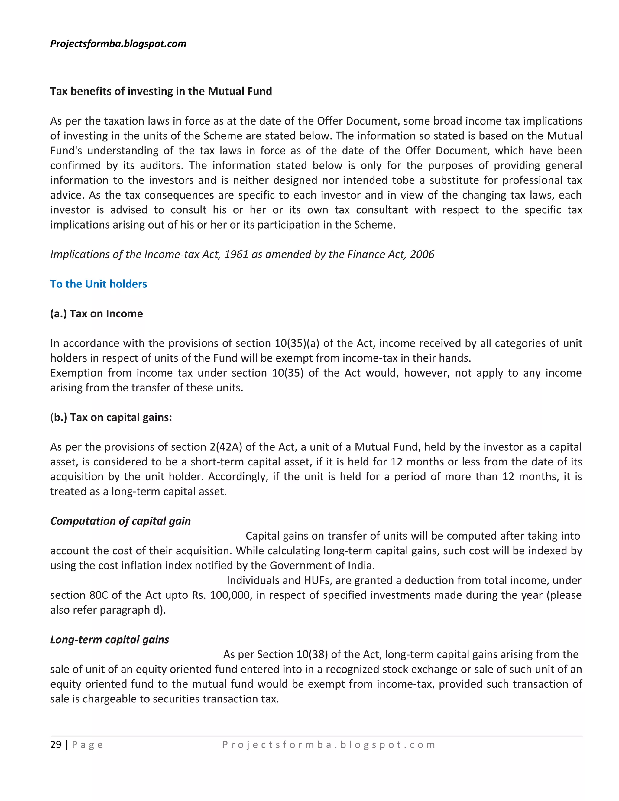 Projectsformba.blogspot.com



Tax benefits of investing in the Mutual Fund

As per the taxation laws in force as at the date of the Offer Document, some broad income tax implications
of investing in the units of the Scheme are stated below. The information so stated is based on the Mutual
Fund's understanding of the tax laws in force as of the date of the Offer Document, which have been
confirmed by its auditors. The information stated below is only for the purposes of providing general
information to the investors and is neither designed nor intended tobe a substitute for professional tax
advice. As the tax consequences are specific to each investor and in view of the changing tax laws, each
investor is advised to consult his or her or its own tax consultant with respect to the specific tax
implications arising out of his or her or its participation in the Scheme.

Implications of the Income-tax Act, 1961 as amended by the Finance Act, 2006

To the Unit holders

(a.) Tax on Income

In accordance with the provisions of section 10(35)(a) of the Act, income received by all categories of unit
holders in respect of units of the Fund will be exempt from income-tax in their hands.
Exemption from income tax under section 10(35) of the Act would, however, not apply to any income
arising from the transfer of these units.

(b.) Tax on capital gains:

As per the provisions of section 2(42A) of the Act, a unit of a Mutual Fund, held by the investor as a capital
asset, is considered to be a short-term capital asset, if it is held for 12 months or less from the date of its
acquisition by the unit holder. Accordingly, if the unit is held for a period of more than 12 months, it is
treated as a long-term capital asset.

Computation of capital gain
                                          Capital gains on transfer of units will be computed after taking into
account the cost of their acquisition. While calculating long-term capital gains, such cost will be indexed by
using the cost inflation index notified by the Government of India.
                                      Individuals and HUFs, are granted a deduction from total income, under
section 80C of the Act upto Rs. 100,000, in respect of specified investments made during the year (please
also refer paragraph d).

Long-term capital gains
                                     As per Section 10(38) of the Act, long-term capital gains arising from the
sale of unit of an equity oriented fund entered into in a recognized stock exchange or sale of such unit of an
equity oriented fund to the mutual fund would be exempt from income-tax, provided such transaction of
sale is chargeable to securities transaction tax.


29 | P a g e                       Projectsformba.blogspot.com
 