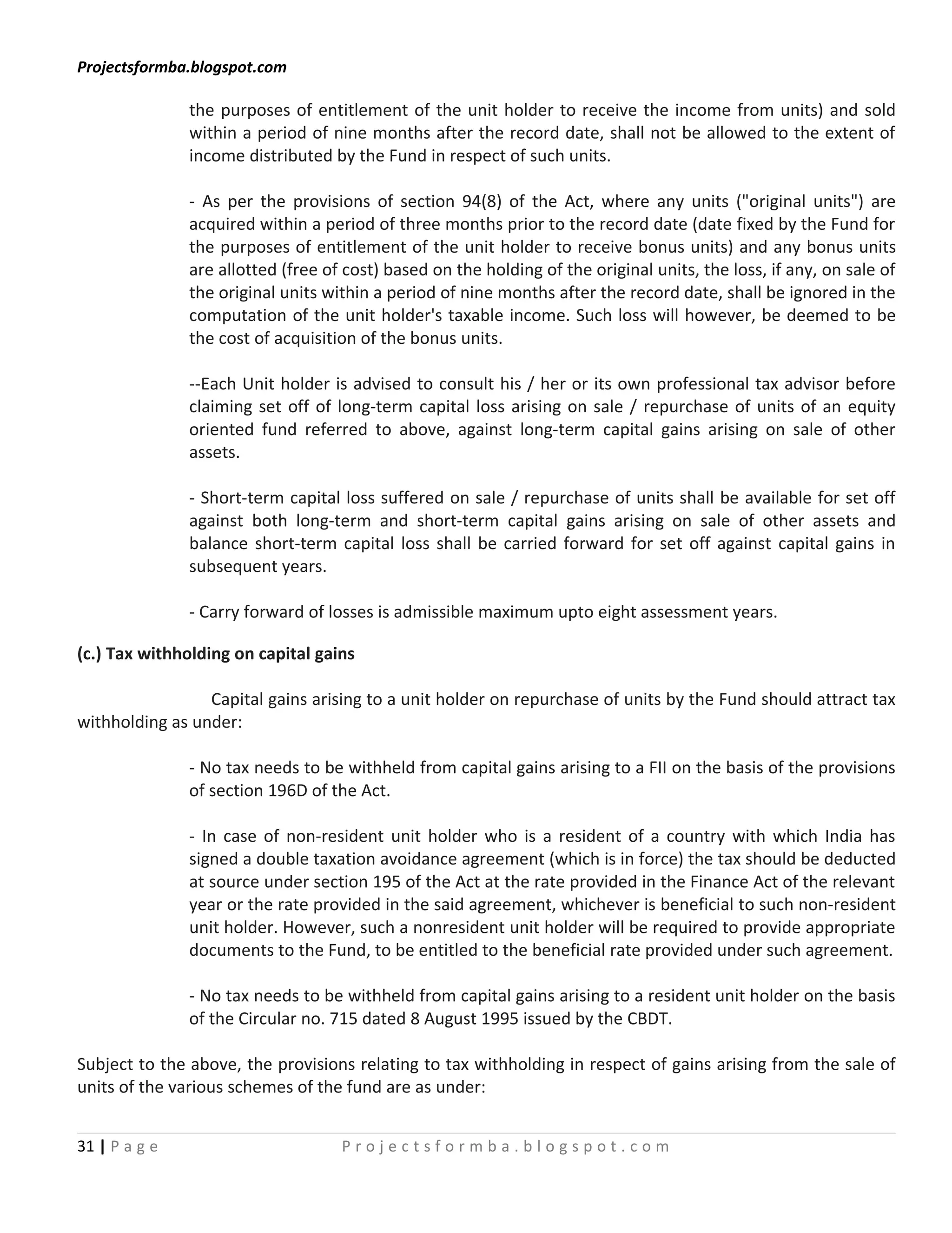 Projectsformba.blogspot.com

               the purposes of entitlement of the unit holder to receive the income from units) and sold
               within a period of nine months after the record date, shall not be allowed to the extent of
               income distributed by the Fund in respect of such units.

               - As per the provisions of section 94(8) of the Act, where any units ("original units") are
               acquired within a period of three months prior to the record date (date fixed by the Fund for
               the purposes of entitlement of the unit holder to receive bonus units) and any bonus units
               are allotted (free of cost) based on the holding of the original units, the loss, if any, on sale of
               the original units within a period of nine months after the record date, shall be ignored in the
               computation of the unit holder's taxable income. Such loss will however, be deemed to be
               the cost of acquisition of the bonus units.

               --Each Unit holder is advised to consult his / her or its own professional tax advisor before
               claiming set off of long-term capital loss arising on sale / repurchase of units of an equity
               oriented fund referred to above, against long-term capital gains arising on sale of other
               assets.

               - Short-term capital loss suffered on sale / repurchase of units shall be available for set off
               against both long-term and short-term capital gains arising on sale of other assets and
               balance short-term capital loss shall be carried forward for set off against capital gains in
               subsequent years.

               - Carry forward of losses is admissible maximum upto eight assessment years.

(c.) Tax withholding on capital gains

                 Capital gains arising to a unit holder on repurchase of units by the Fund should attract tax
withholding as under:

               - No tax needs to be withheld from capital gains arising to a FII on the basis of the provisions
               of section 196D of the Act.

               - In case of non-resident unit holder who is a resident of a country with which India has
               signed a double taxation avoidance agreement (which is in force) the tax should be deducted
               at source under section 195 of the Act at the rate provided in the Finance Act of the relevant
               year or the rate provided in the said agreement, whichever is beneficial to such non-resident
               unit holder. However, such a nonresident unit holder will be required to provide appropriate
               documents to the Fund, to be entitled to the beneficial rate provided under such agreement.

               - No tax needs to be withheld from capital gains arising to a resident unit holder on the basis
               of the Circular no. 715 dated 8 August 1995 issued by the CBDT.

Subject to the above, the provisions relating to tax withholding in respect of gains arising from the sale of
units of the various schemes of the fund are as under:


31 | P a g e                        Projectsformba.blogspot.com
 