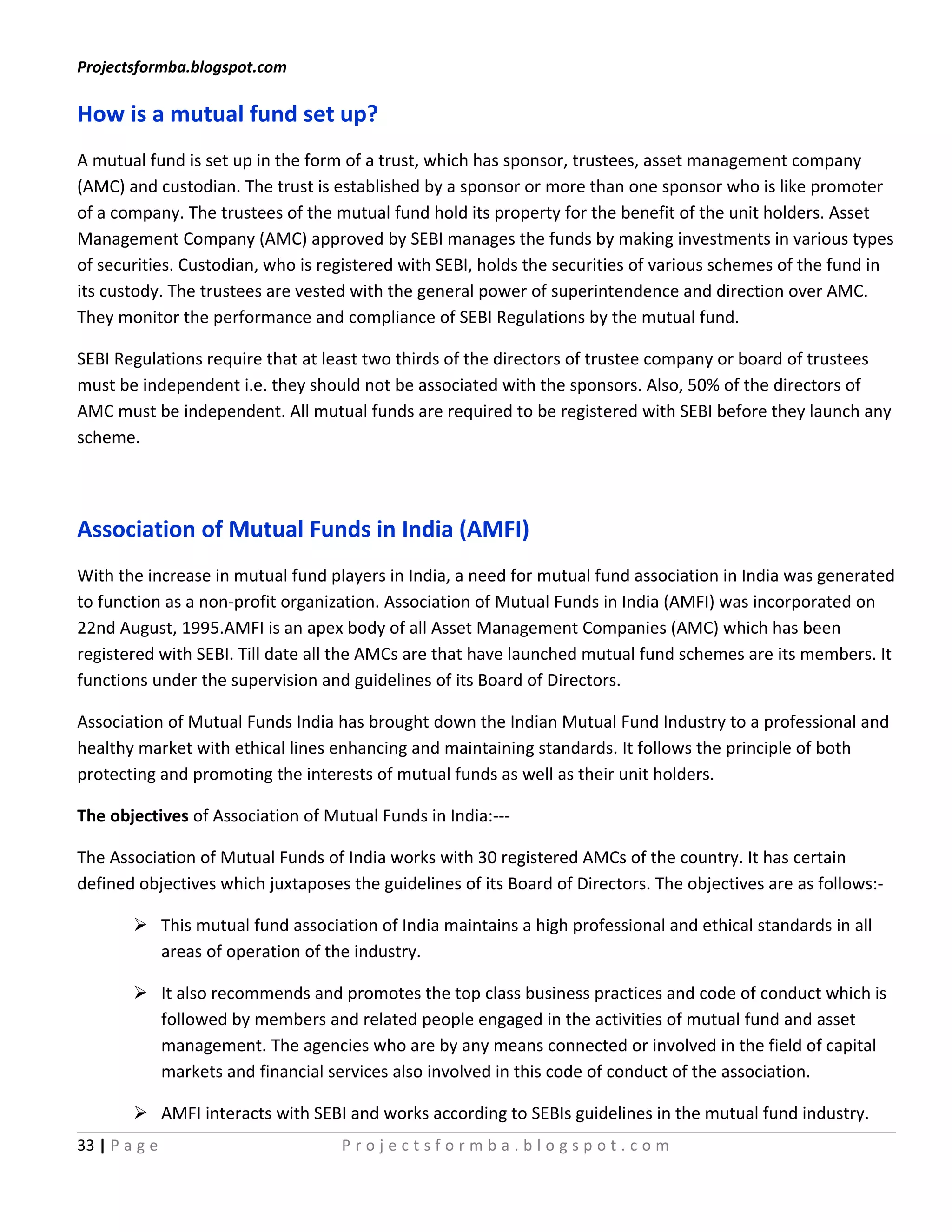 Projectsformba.blogspot.com

How is a mutual fund set up?
A mutual fund is set up in the form of a trust, which has sponsor, trustees, asset management company
(AMC) and custodian. The trust is established by a sponsor or more than one sponsor who is like promoter
of a company. The trustees of the mutual fund hold its property for the benefit of the unit holders. Asset
Management Company (AMC) approved by SEBI manages the funds by making investments in various types
of securities. Custodian, who is registered with SEBI, holds the securities of various schemes of the fund in
its custody. The trustees are vested with the general power of superintendence and direction over AMC.
They monitor the performance and compliance of SEBI Regulations by the mutual fund.

SEBI Regulations require that at least two thirds of the directors of trustee company or board of trustees
must be independent i.e. they should not be associated with the sponsors. Also, 50% of the directors of
AMC must be independent. All mutual funds are required to be registered with SEBI before they launch any
scheme.




Association of Mutual Funds in India (AMFI)
With the increase in mutual fund players in India, a need for mutual fund association in India was generated
to function as a non-profit organization. Association of Mutual Funds in India (AMFI) was incorporated on
22nd August, 1995.AMFI is an apex body of all Asset Management Companies (AMC) which has been
registered with SEBI. Till date all the AMCs are that have launched mutual fund schemes are its members. It
functions under the supervision and guidelines of its Board of Directors.

Association of Mutual Funds India has brought down the Indian Mutual Fund Industry to a professional and
healthy market with ethical lines enhancing and maintaining standards. It follows the principle of both
protecting and promoting the interests of mutual funds as well as their unit holders.

The objectives of Association of Mutual Funds in India:---

The Association of Mutual Funds of India works with 30 registered AMCs of the country. It has certain
defined objectives which juxtaposes the guidelines of its Board of Directors. The objectives are as follows:-

         This mutual fund association of India maintains a high professional and ethical standards in all
          areas of operation of the industry.

         It also recommends and promotes the top class business practices and code of conduct which is
          followed by members and related people engaged in the activities of mutual fund and asset
          management. The agencies who are by any means connected or involved in the field of capital
          markets and financial services also involved in this code of conduct of the association.

         AMFI interacts with SEBI and works according to SEBIs guidelines in the mutual fund industry.
33 | P a g e                       Projectsformba.blogspot.com
 