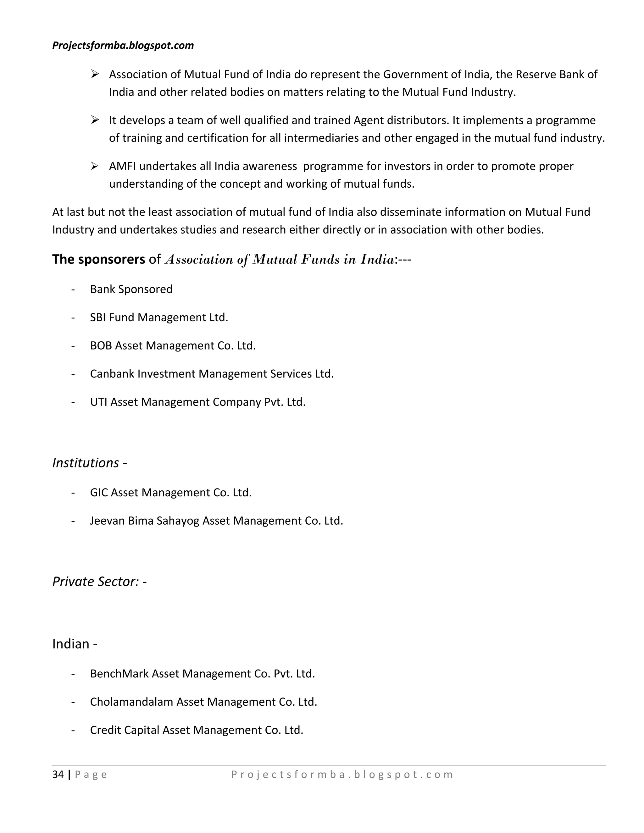 Projectsformba.blogspot.com

         Association of Mutual Fund of India do represent the Government of India, the Reserve Bank of
          India and other related bodies on matters relating to the Mutual Fund Industry.

         It develops a team of well qualified and trained Agent distributors. It implements a programme
          of training and certification for all intermediaries and other engaged in the mutual fund industry.

         AMFI undertakes all India awareness programme for investors in order to promote proper
               understanding of the concept and working of mutual funds.

At last but not the least association of mutual fund of India also disseminate information on Mutual Fund
Industry and undertakes studies and research either directly or in association with other bodies.

The sponsorers of Association of Mutual Funds in India:---
    -   Bank Sponsored

    -   SBI Fund Management Ltd.

    -   BOB Asset Management Co. Ltd.

    -   Canbank Investment Management Services Ltd.

    -   UTI Asset Management Company Pvt. Ltd.



Institutions -
    -   GIC Asset Management Co. Ltd.

    -   Jeevan Bima Sahayog Asset Management Co. Ltd.



Private Sector: -



Indian -
    -   BenchMark Asset Management Co. Pvt. Ltd.

    -   Cholamandalam Asset Management Co. Ltd.

    -   Credit Capital Asset Management Co. Ltd.


34 | P a g e                         Projectsformba.blogspot.com
 