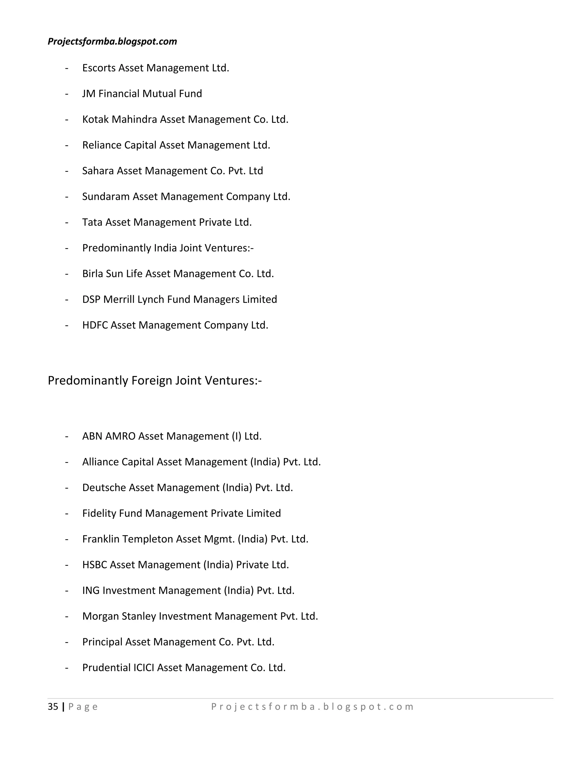 Projectsformba.blogspot.com

    -   Escorts Asset Management Ltd.

    -   JM Financial Mutual Fund

    -   Kotak Mahindra Asset Management Co. Ltd.

    -   Reliance Capital Asset Management Ltd.

    -   Sahara Asset Management Co. Pvt. Ltd

    -   Sundaram Asset Management Company Ltd.

    -   Tata Asset Management Private Ltd.

    -   Predominantly India Joint Ventures:-

    -   Birla Sun Life Asset Management Co. Ltd.

    -   DSP Merrill Lynch Fund Managers Limited

    -   HDFC Asset Management Company Ltd.



Predominantly Foreign Joint Ventures:-



    -   ABN AMRO Asset Management (I) Ltd.

    -   Alliance Capital Asset Management (India) Pvt. Ltd.

    -   Deutsche Asset Management (India) Pvt. Ltd.

    -   Fidelity Fund Management Private Limited

    -   Franklin Templeton Asset Mgmt. (India) Pvt. Ltd.

    -   HSBC Asset Management (India) Private Ltd.

    -   ING Investment Management (India) Pvt. Ltd.

    -   Morgan Stanley Investment Management Pvt. Ltd.

    -   Principal Asset Management Co. Pvt. Ltd.

    -   Prudential ICICI Asset Management Co. Ltd.


35 | P a g e                       Projectsformba.blogspot.com
 