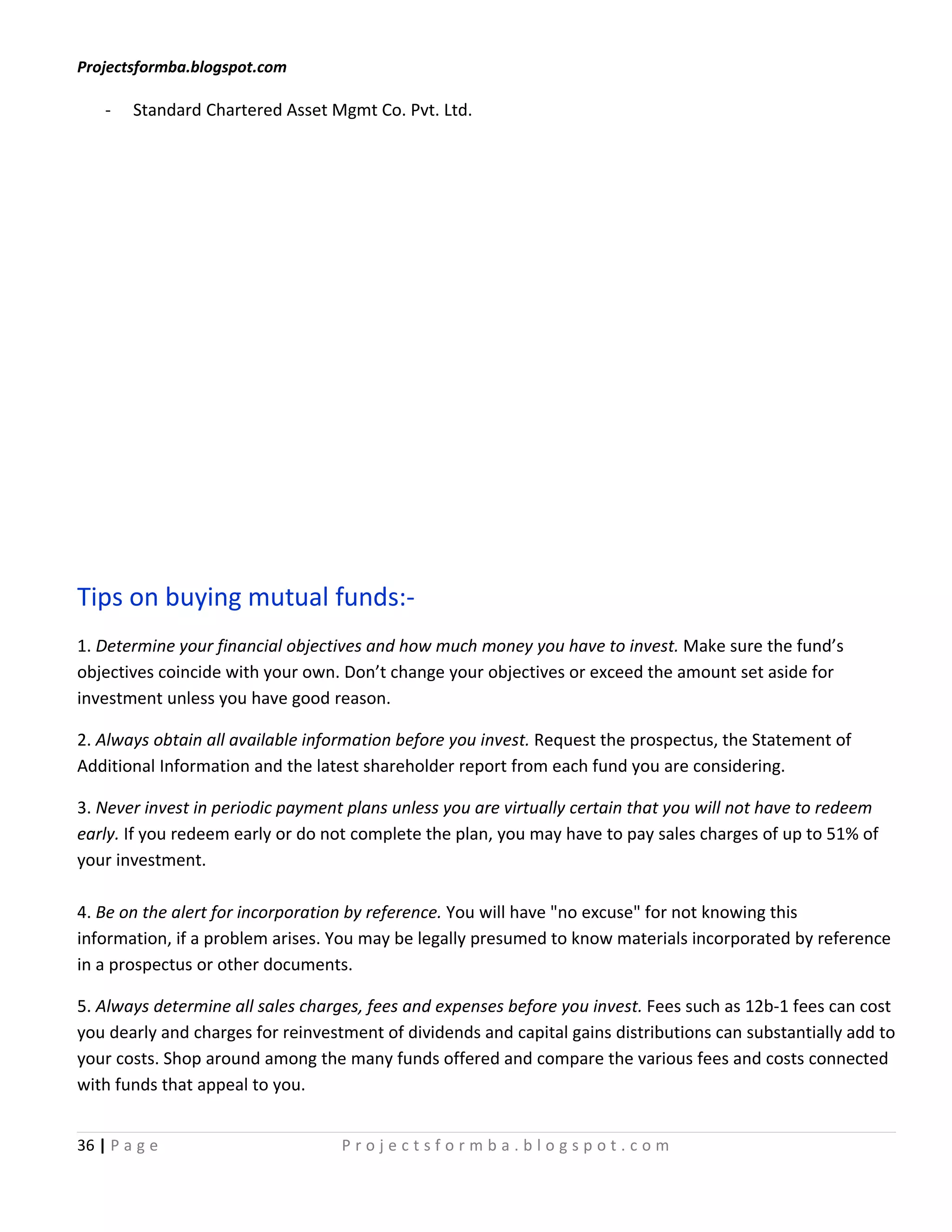 Projectsformba.blogspot.com

    -   Standard Chartered Asset Mgmt Co. Pvt. Ltd.




Tips on buying mutual funds:-
1. Determine your financial objectives and how much money you have to invest. Make sure the fund’s
objectives coincide with your own. Don’t change your objectives or exceed the amount set aside for
investment unless you have good reason.

2. Always obtain all available information before you invest. Request the prospectus, the Statement of
Additional Information and the latest shareholder report from each fund you are considering.

3. Never invest in periodic payment plans unless you are virtually certain that you will not have to redeem
early. If you redeem early or do not complete the plan, you may have to pay sales charges of up to 51% of
your investment.

4. Be on the alert for incorporation by reference. You will have "no excuse" for not knowing this
information, if a problem arises. You may be legally presumed to know materials incorporated by reference
in a prospectus or other documents.

5. Always determine all sales charges, fees and expenses before you invest. Fees such as 12b-1 fees can cost
you dearly and charges for reinvestment of dividends and capital gains distributions can substantially add to
your costs. Shop around among the many funds offered and compare the various fees and costs connected
with funds that appeal to you.


36 | P a g e                       Projectsformba.blogspot.com
 
