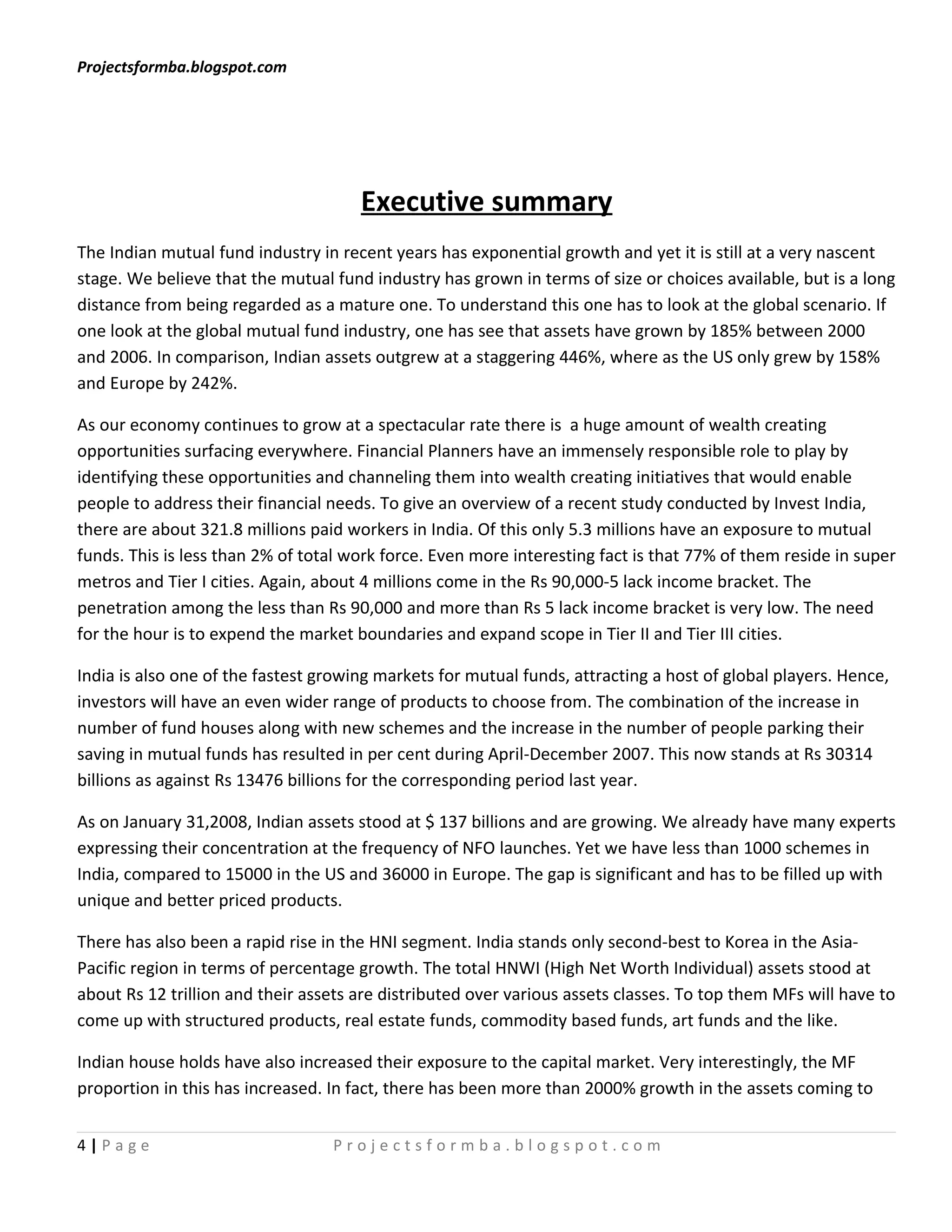 Projectsformba.blogspot.com




                                      Executive summary
The Indian mutual fund industry in recent years has exponential growth and yet it is still at a very nascent
stage. We believe that the mutual fund industry has grown in terms of size or choices available, but is a long
distance from being regarded as a mature one. To understand this one has to look at the global scenario. If
one look at the global mutual fund industry, one has see that assets have grown by 185% between 2000
and 2006. In comparison, Indian assets outgrew at a staggering 446%, where as the US only grew by 158%
and Europe by 242%.

As our economy continues to grow at a spectacular rate there is a huge amount of wealth creating
opportunities surfacing everywhere. Financial Planners have an immensely responsible role to play by
identifying these opportunities and channeling them into wealth creating initiatives that would enable
people to address their financial needs. To give an overview of a recent study conducted by Invest India,
there are about 321.8 millions paid workers in India. Of this only 5.3 millions have an exposure to mutual
funds. This is less than 2% of total work force. Even more interesting fact is that 77% of them reside in super
metros and Tier I cities. Again, about 4 millions come in the Rs 90,000-5 lack income bracket. The
penetration among the less than Rs 90,000 and more than Rs 5 lack income bracket is very low. The need
for the hour is to expend the market boundaries and expand scope in Tier II and Tier III cities.

India is also one of the fastest growing markets for mutual funds, attracting a host of global players. Hence,
investors will have an even wider range of products to choose from. The combination of the increase in
number of fund houses along with new schemes and the increase in the number of people parking their
saving in mutual funds has resulted in per cent during April-December 2007. This now stands at Rs 30314
billions as against Rs 13476 billions for the corresponding period last year.

As on January 31,2008, Indian assets stood at $ 137 billions and are growing. We already have many experts
expressing their concentration at the frequency of NFO launches. Yet we have less than 1000 schemes in
India, compared to 15000 in the US and 36000 in Europe. The gap is significant and has to be filled up with
unique and better priced products.

There has also been a rapid rise in the HNI segment. India stands only second-best to Korea in the Asia-
Pacific region in terms of percentage growth. The total HNWI (High Net Worth Individual) assets stood at
about Rs 12 trillion and their assets are distributed over various assets classes. To top them MFs will have to
come up with structured products, real estate funds, commodity based funds, art funds and the like.

Indian house holds have also increased their exposure to the capital market. Very interestingly, the MF
proportion in this has increased. In fact, there has been more than 2000% growth in the assets coming to


4|Page                            Projectsformba.blogspot.com
 