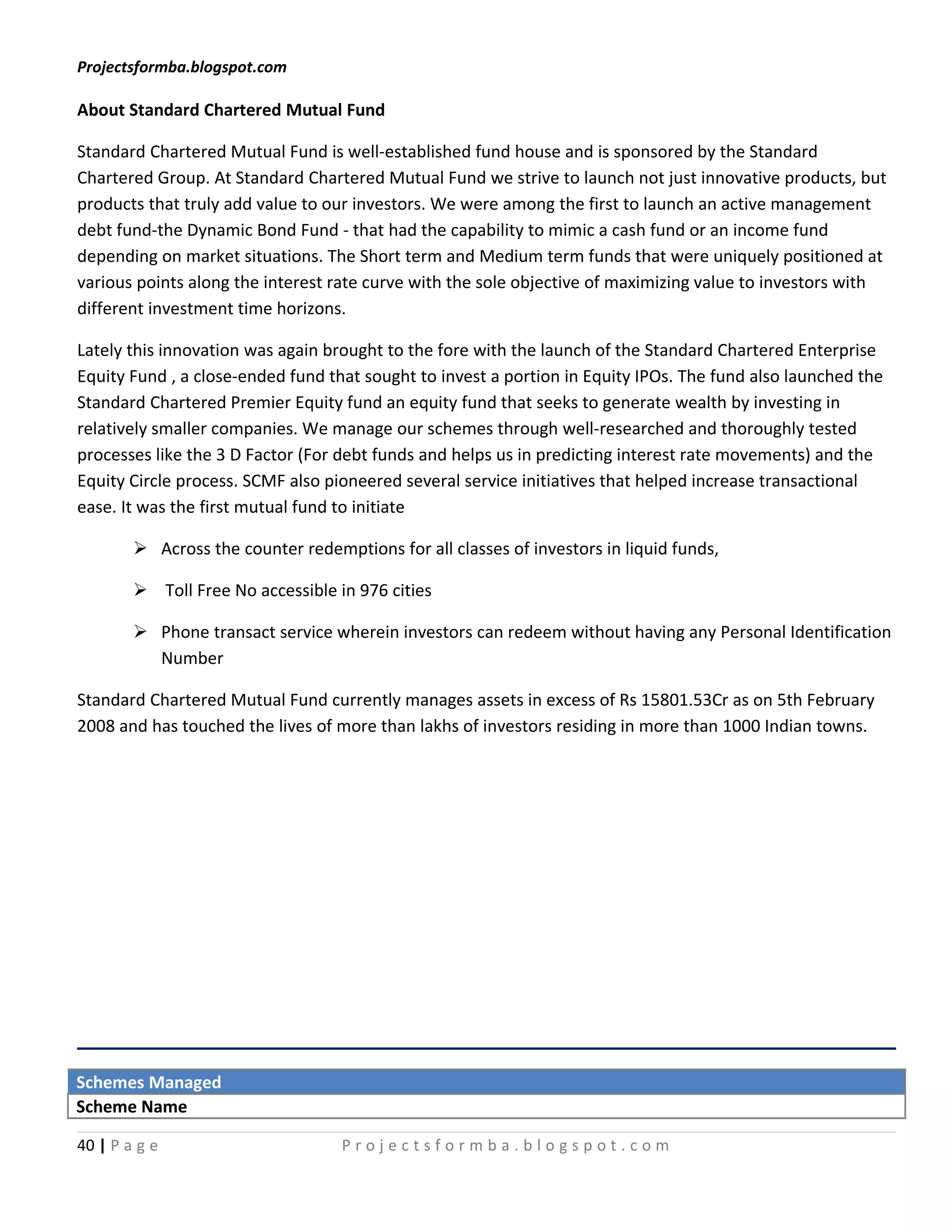 Projectsformba.blogspot.com

About Standard Chartered Mutual Fund

Standard Chartered Mutual Fund is well-established fund house and is sponsored by the Standard
Chartered Group. At Standard Chartered Mutual Fund we strive to launch not just innovative products, but
products that truly add value to our investors. We were among the first to launch an active management
debt fund-the Dynamic Bond Fund - that had the capability to mimic a cash fund or an income fund
depending on market situations. The Short term and Medium term funds that were uniquely positioned at
various points along the interest rate curve with the sole objective of maximizing value to investors with
different investment time horizons.

Lately this innovation was again brought to the fore with the launch of the Standard Chartered Enterprise
Equity Fund , a close-ended fund that sought to invest a portion in Equity IPOs. The fund also launched the
Standard Chartered Premier Equity fund an equity fund that seeks to generate wealth by investing in
relatively smaller companies. We manage our schemes through well-researched and thoroughly tested
processes like the 3 D Factor (For debt funds and helps us in predicting interest rate movements) and the
Equity Circle process. SCMF also pioneered several service initiatives that helped increase transactional
ease. It was the first mutual fund to initiate

         Across the counter redemptions for all classes of investors in liquid funds,

         Toll Free No accessible in 976 cities

         Phone transact service wherein investors can redeem without having any Personal Identification
          Number

Standard Chartered Mutual Fund currently manages assets in excess of Rs 15801.53Cr as on 5th February
2008 and has touched the lives of more than lakhs of investors residing in more than 1000 Indian towns.




Schemes Managed
Scheme Name

40 | P a g e                       Projectsformba.blogspot.com
 