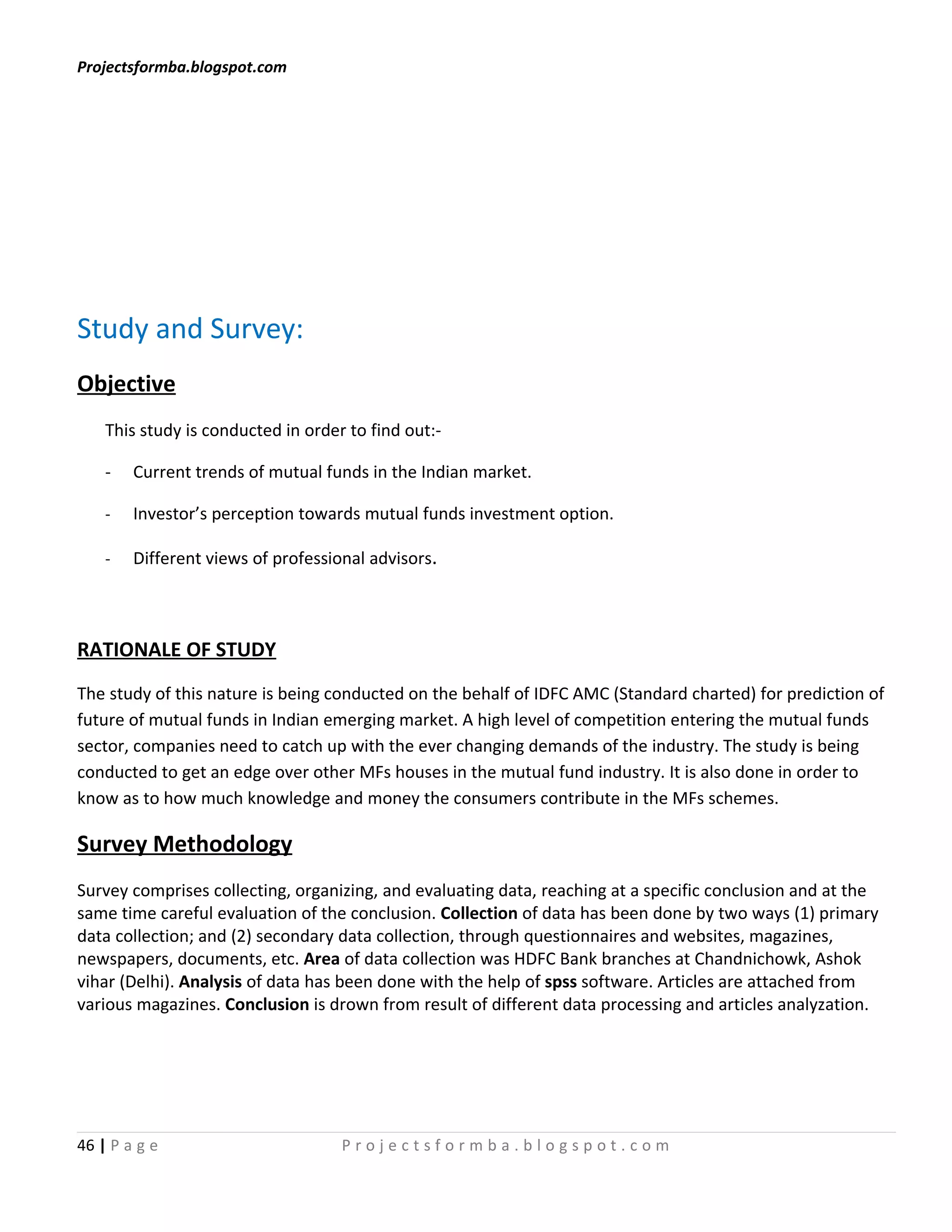Projectsformba.blogspot.com




Study and Survey:
Objective
    This study is conducted in order to find out:-

    -   Current trends of mutual funds in the Indian market.

    -   Investor’s perception towards mutual funds investment option.

    -   Different views of professional advisors.



RATIONALE OF STUDY
The study of this nature is being conducted on the behalf of IDFC AMC (Standard charted) for prediction of
future of mutual funds in Indian emerging market. A high level of competition entering the mutual funds
sector, companies need to catch up with the ever changing demands of the industry. The study is being
conducted to get an edge over other MFs houses in the mutual fund industry. It is also done in order to
know as to how much knowledge and money the consumers contribute in the MFs schemes.

Survey Methodology
Survey comprises collecting, organizing, and evaluating data, reaching at a specific conclusion and at the
same time careful evaluation of the conclusion. Collection of data has been done by two ways (1) primary
data collection; and (2) secondary data collection, through questionnaires and websites, magazines,
newspapers, documents, etc. Area of data collection was HDFC Bank branches at Chandnichowk, Ashok
vihar (Delhi). Analysis of data has been done with the help of spss software. Articles are attached from
various magazines. Conclusion is drown from result of different data processing and articles analyzation.




46 | P a g e                        Projectsformba.blogspot.com
 