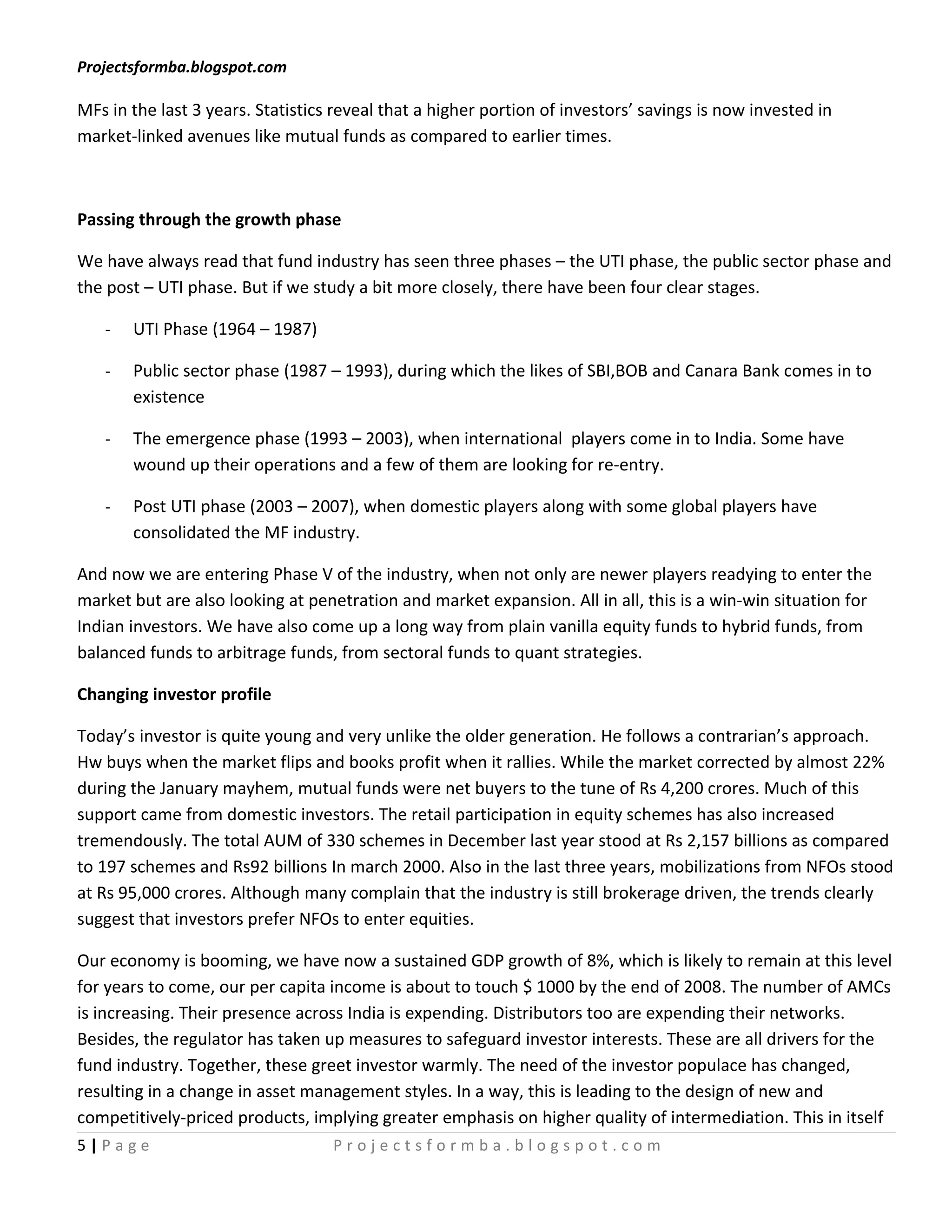 Projectsformba.blogspot.com

MFs in the last 3 years. Statistics reveal that a higher portion of investors’ savings is now invested in
market-linked avenues like mutual funds as compared to earlier times.



Passing through the growth phase

We have always read that fund industry has seen three phases – the UTI phase, the public sector phase and
the post – UTI phase. But if we study a bit more closely, there have been four clear stages.

   -   UTI Phase (1964 – 1987)

   -   Public sector phase (1987 – 1993), during which the likes of SBI,BOB and Canara Bank comes in to
       existence

   -   The emergence phase (1993 – 2003), when international players come in to India. Some have
       wound up their operations and a few of them are looking for re-entry.

   -   Post UTI phase (2003 – 2007), when domestic players along with some global players have
       consolidated the MF industry.

And now we are entering Phase V of the industry, when not only are newer players readying to enter the
market but are also looking at penetration and market expansion. All in all, this is a win-win situation for
Indian investors. We have also come up a long way from plain vanilla equity funds to hybrid funds, from
balanced funds to arbitrage funds, from sectoral funds to quant strategies.

Changing investor profile

Today’s investor is quite young and very unlike the older generation. He follows a contrarian’s approach.
Hw buys when the market flips and books profit when it rallies. While the market corrected by almost 22%
during the January mayhem, mutual funds were net buyers to the tune of Rs 4,200 crores. Much of this
support came from domestic investors. The retail participation in equity schemes has also increased
tremendously. The total AUM of 330 schemes in December last year stood at Rs 2,157 billions as compared
to 197 schemes and Rs92 billions In march 2000. Also in the last three years, mobilizations from NFOs stood
at Rs 95,000 crores. Although many complain that the industry is still brokerage driven, the trends clearly
suggest that investors prefer NFOs to enter equities.

Our economy is booming, we have now a sustained GDP growth of 8%, which is likely to remain at this level
for years to come, our per capita income is about to touch $ 1000 by the end of 2008. The number of AMCs
is increasing. Their presence across India is expending. Distributors too are expending their networks.
Besides, the regulator has taken up measures to safeguard investor interests. These are all drivers for the
fund industry. Together, these greet investor warmly. The need of the investor populace has changed,
resulting in a change in asset management styles. In a way, this is leading to the design of new and
competitively-priced products, implying greater emphasis on higher quality of intermediation. This in itself
5|Page                             Projectsformba.blogspot.com
 