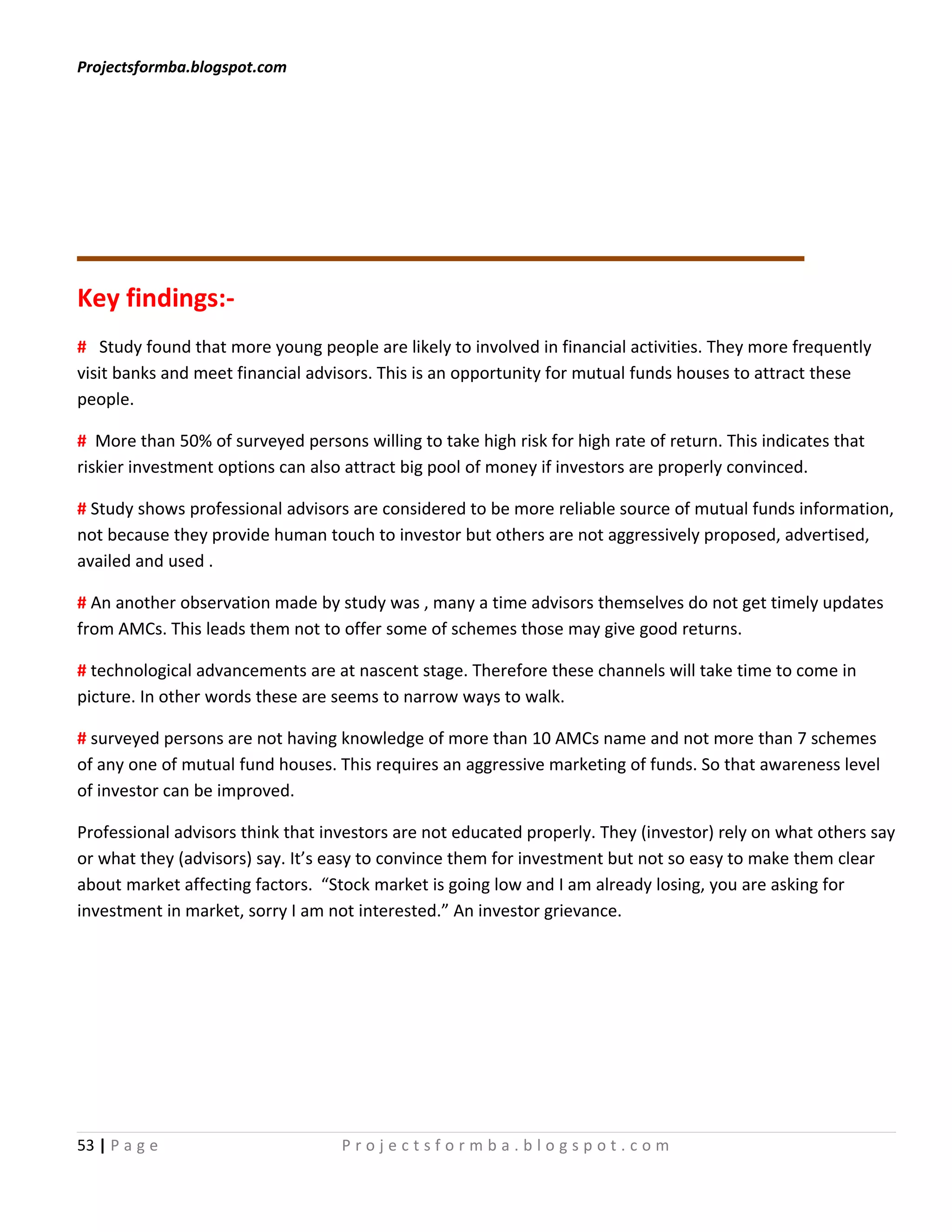 Projectsformba.blogspot.com




Key findings:-
# Study found that more young people are likely to involved in financial activities. They more frequently
visit banks and meet financial advisors. This is an opportunity for mutual funds houses to attract these
people.

# More than 50% of surveyed persons willing to take high risk for high rate of return. This indicates that
riskier investment options can also attract big pool of money if investors are properly convinced.

# Study shows professional advisors are considered to be more reliable source of mutual funds information,
not because they provide human touch to investor but others are not aggressively proposed, advertised,
availed and used .

# An another observation made by study was , many a time advisors themselves do not get timely updates
from AMCs. This leads them not to offer some of schemes those may give good returns.

# technological advancements are at nascent stage. Therefore these channels will take time to come in
picture. In other words these are seems to narrow ways to walk.

# surveyed persons are not having knowledge of more than 10 AMCs name and not more than 7 schemes
of any one of mutual fund houses. This requires an aggressive marketing of funds. So that awareness level
of investor can be improved.

Professional advisors think that investors are not educated properly. They (investor) rely on what others say
or what they (advisors) say. It’s easy to convince them for investment but not so easy to make them clear
about market affecting factors. “Stock market is going low and I am already losing, you are asking for
investment in market, sorry I am not interested.” An investor grievance.




53 | P a g e                       Projectsformba.blogspot.com
 