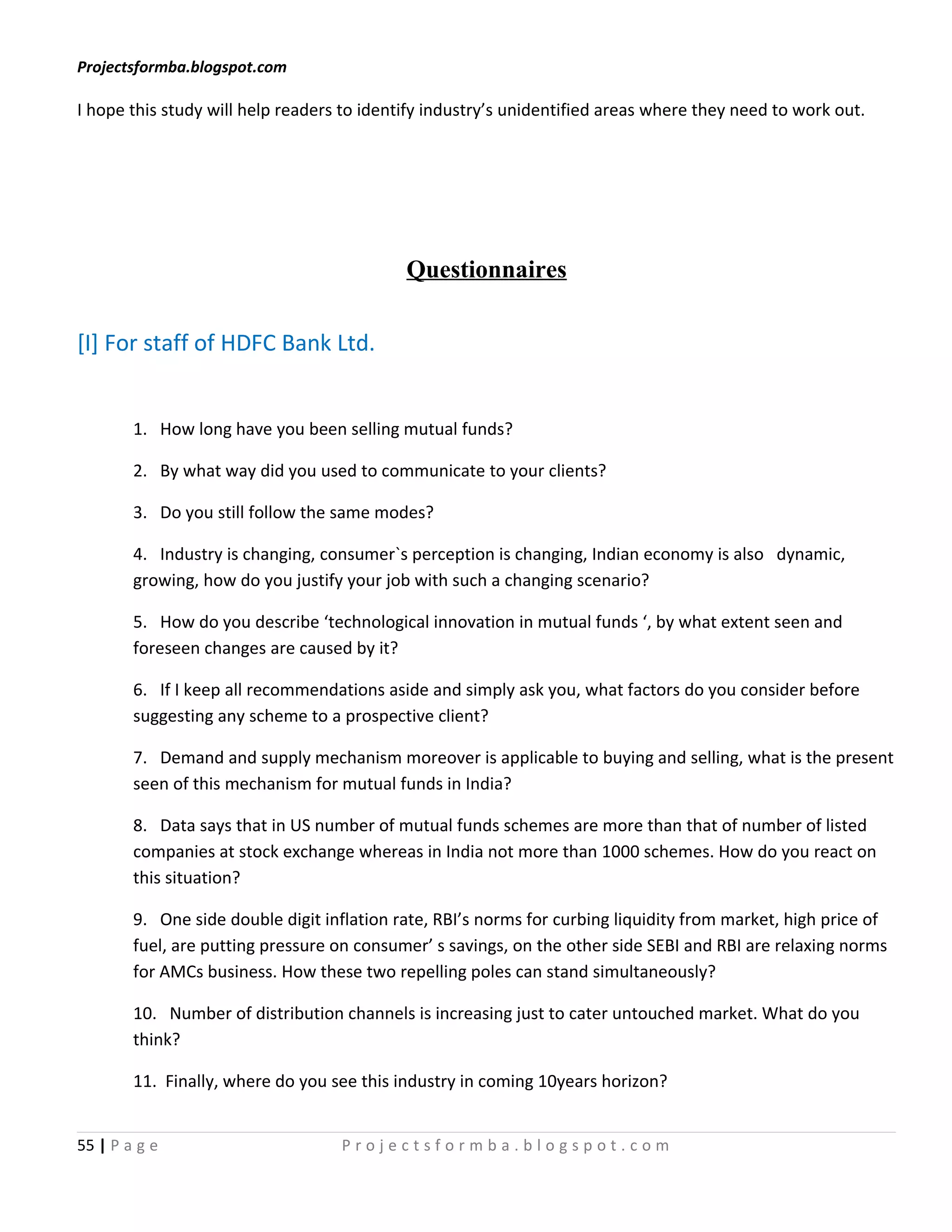 Projectsformba.blogspot.com

I hope this study will help readers to identify industry’s unidentified areas where they need to work out.




                                            Questionnaires

[I] For staff of HDFC Bank Ltd.


        1. How long have you been selling mutual funds?

        2. By what way did you used to communicate to your clients?

        3. Do you still follow the same modes?

        4. Industry is changing, consumer`s perception is changing, Indian economy is also dynamic,
        growing, how do you justify your job with such a changing scenario?

        5. How do you describe ‘technological innovation in mutual funds ‘, by what extent seen and
        foreseen changes are caused by it?

        6. If I keep all recommendations aside and simply ask you, what factors do you consider before
        suggesting any scheme to a prospective client?

        7. Demand and supply mechanism moreover is applicable to buying and selling, what is the present
        seen of this mechanism for mutual funds in India?

        8. Data says that in US number of mutual funds schemes are more than that of number of listed
        companies at stock exchange whereas in India not more than 1000 schemes. How do you react on
        this situation?

        9. One side double digit inflation rate, RBI’s norms for curbing liquidity from market, high price of
        fuel, are putting pressure on consumer’ s savings, on the other side SEBI and RBI are relaxing norms
        for AMCs business. How these two repelling poles can stand simultaneously?

        10. Number of distribution channels is increasing just to cater untouched market. What do you
        think?

        11. Finally, where do you see this industry in coming 10years horizon?


55 | P a g e                       Projectsformba.blogspot.com
 