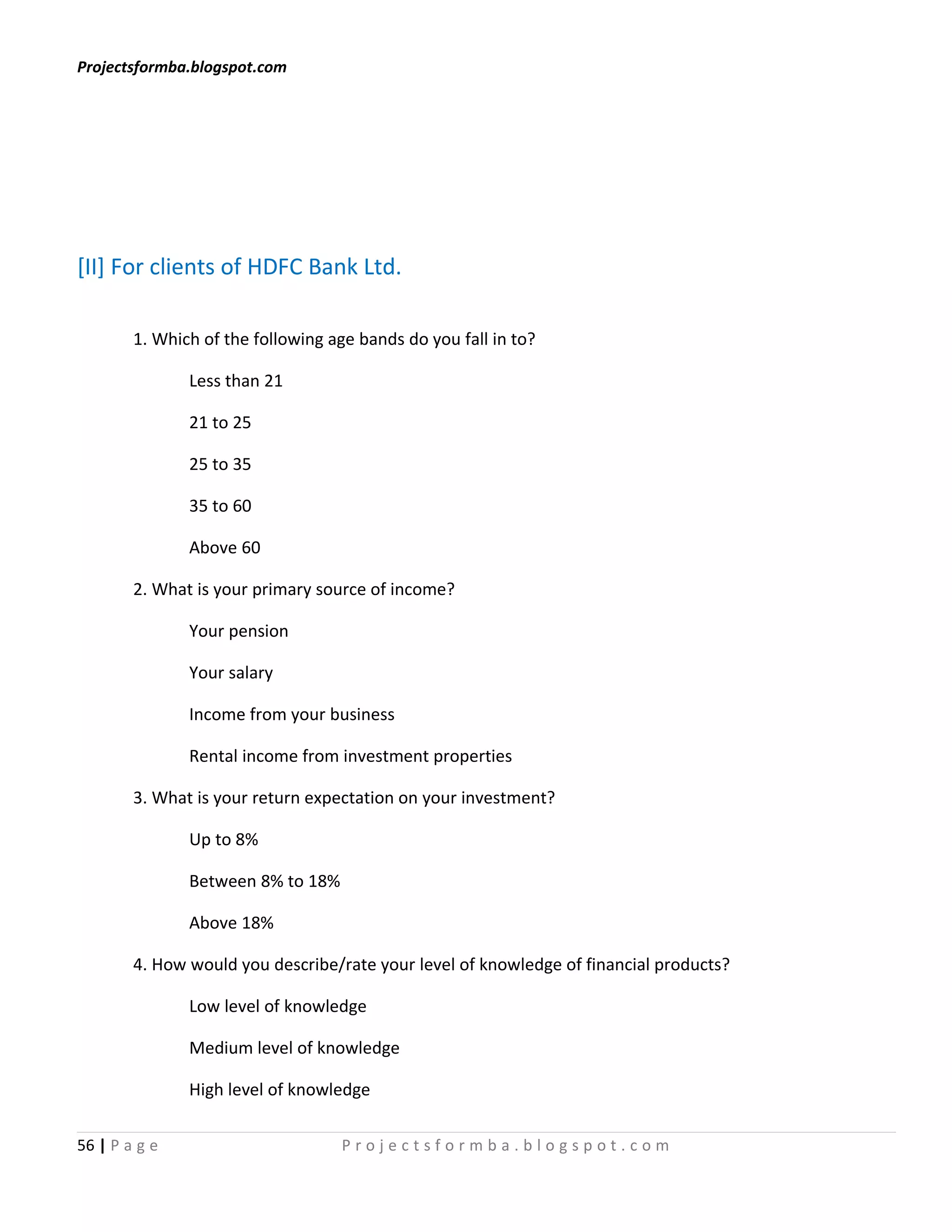 Projectsformba.blogspot.com




[II] For clients of HDFC Bank Ltd.

        1. Which of the following age bands do you fall in to?

               Less than 21

               21 to 25

               25 to 35

               35 to 60

               Above 60

        2. What is your primary source of income?

               Your pension

               Your salary

               Income from your business

               Rental income from investment properties

        3. What is your return expectation on your investment?

               Up to 8%

               Between 8% to 18%

               Above 18%

        4. How would you describe/rate your level of knowledge of financial products?

               Low level of knowledge

               Medium level of knowledge

               High level of knowledge

56 | P a g e                       Projectsformba.blogspot.com
 