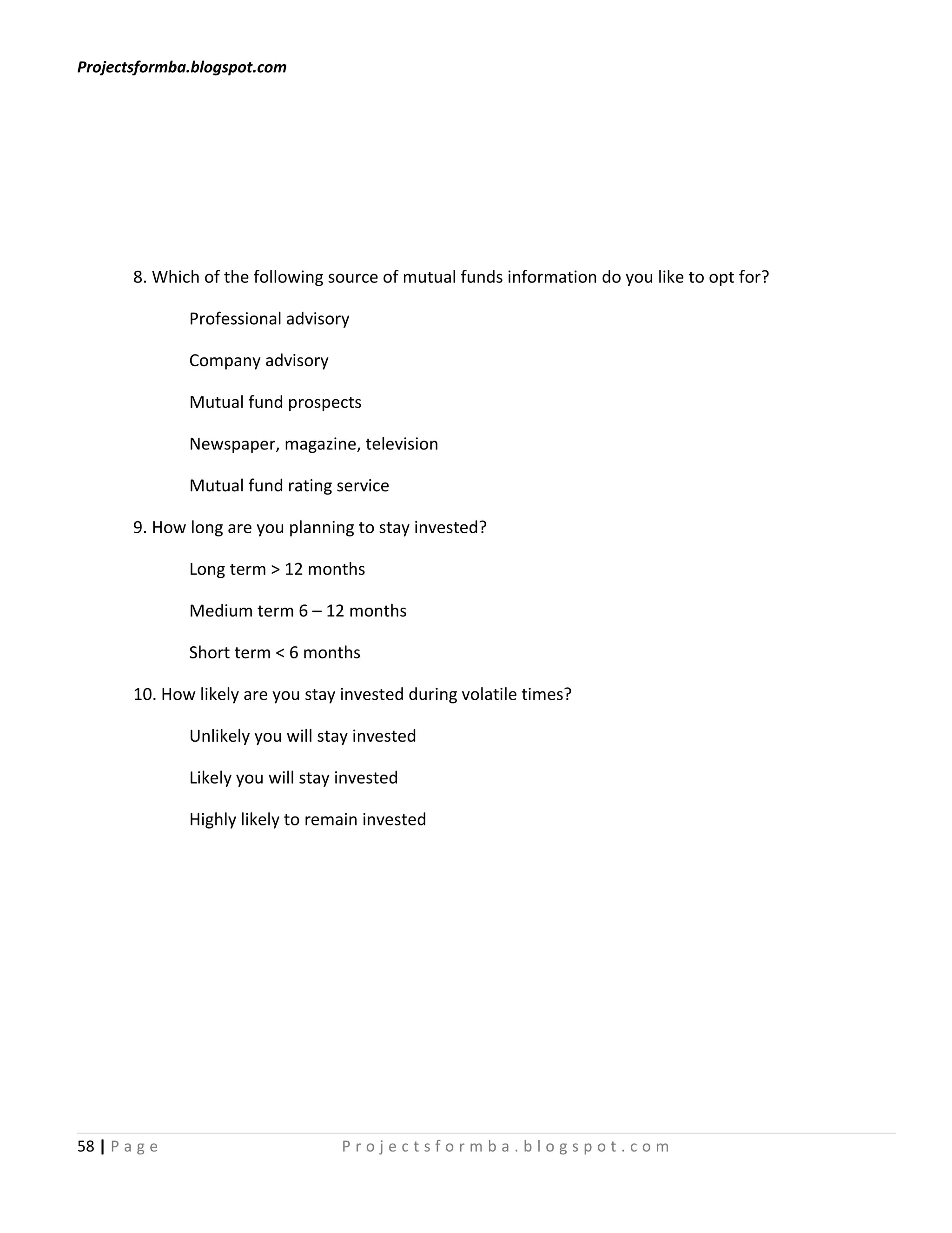 Projectsformba.blogspot.com




        8. Which of the following source of mutual funds information do you like to opt for?

               Professional advisory

               Company advisory

               Mutual fund prospects

               Newspaper, magazine, television

               Mutual fund rating service

        9. How long are you planning to stay invested?

               Long term > 12 months

               Medium term 6 – 12 months

               Short term < 6 months

        10. How likely are you stay invested during volatile times?

               Unlikely you will stay invested

               Likely you will stay invested

               Highly likely to remain invested




58 | P a g e                        Projectsformba.blogspot.com
 