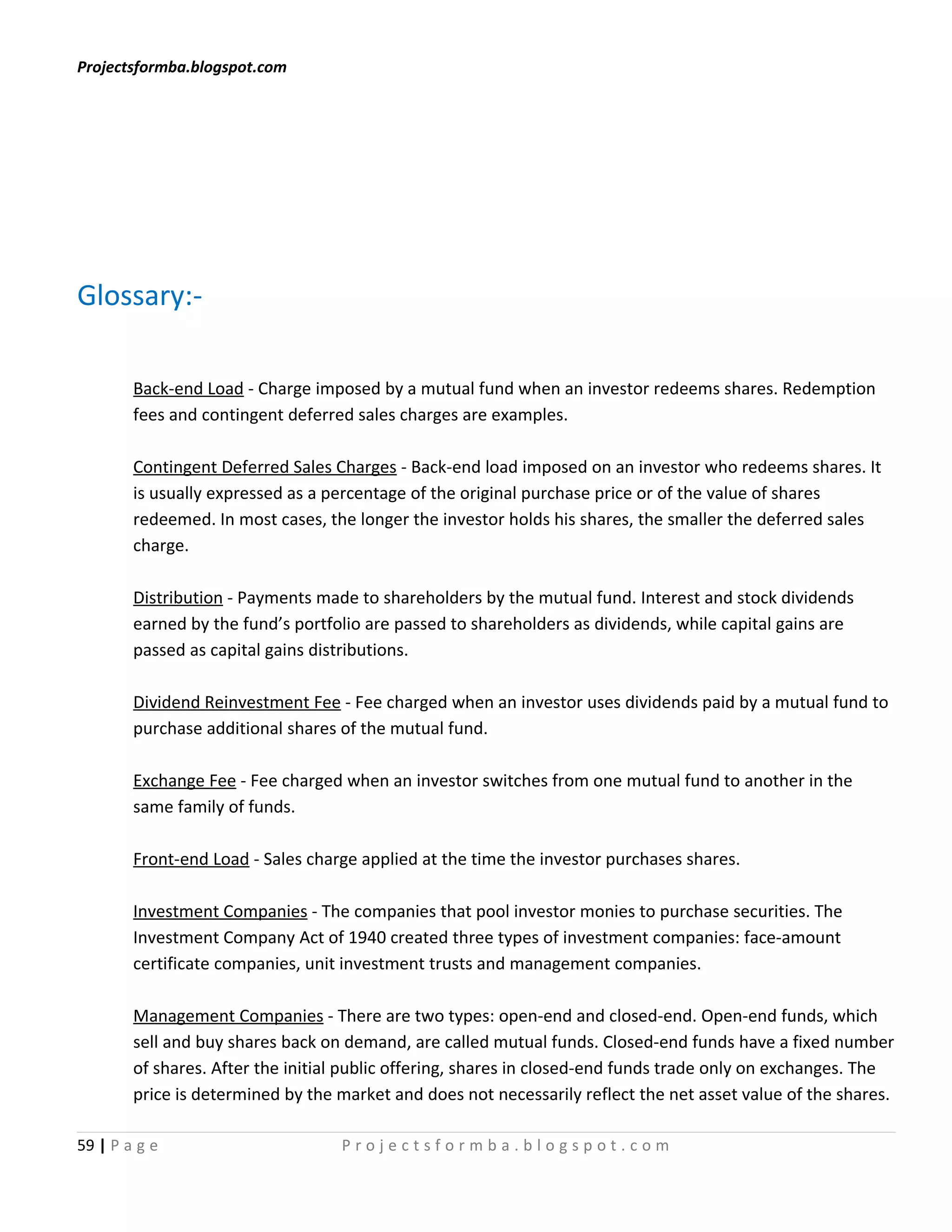 Projectsformba.blogspot.com




Glossary:-

        Back-end Load - Charge imposed by a mutual fund when an investor redeems shares. Redemption
        fees and contingent deferred sales charges are examples.

        Contingent Deferred Sales Charges - Back-end load imposed on an investor who redeems shares. It
        is usually expressed as a percentage of the original purchase price or of the value of shares
        redeemed. In most cases, the longer the investor holds his shares, the smaller the deferred sales
        charge.

        Distribution - Payments made to shareholders by the mutual fund. Interest and stock dividends
        earned by the fund’s portfolio are passed to shareholders as dividends, while capital gains are
        passed as capital gains distributions.

        Dividend Reinvestment Fee - Fee charged when an investor uses dividends paid by a mutual fund to
        purchase additional shares of the mutual fund.

        Exchange Fee - Fee charged when an investor switches from one mutual fund to another in the
        same family of funds.

        Front-end Load - Sales charge applied at the time the investor purchases shares.

        Investment Companies - The companies that pool investor monies to purchase securities. The
        Investment Company Act of 1940 created three types of investment companies: face-amount
        certificate companies, unit investment trusts and management companies.

        Management Companies - There are two types: open-end and closed-end. Open-end funds, which
        sell and buy shares back on demand, are called mutual funds. Closed-end funds have a fixed number
        of shares. After the initial public offering, shares in closed-end funds trade only on exchanges. The
        price is determined by the market and does not necessarily reflect the net asset value of the shares.

59 | P a g e                       Projectsformba.blogspot.com
 