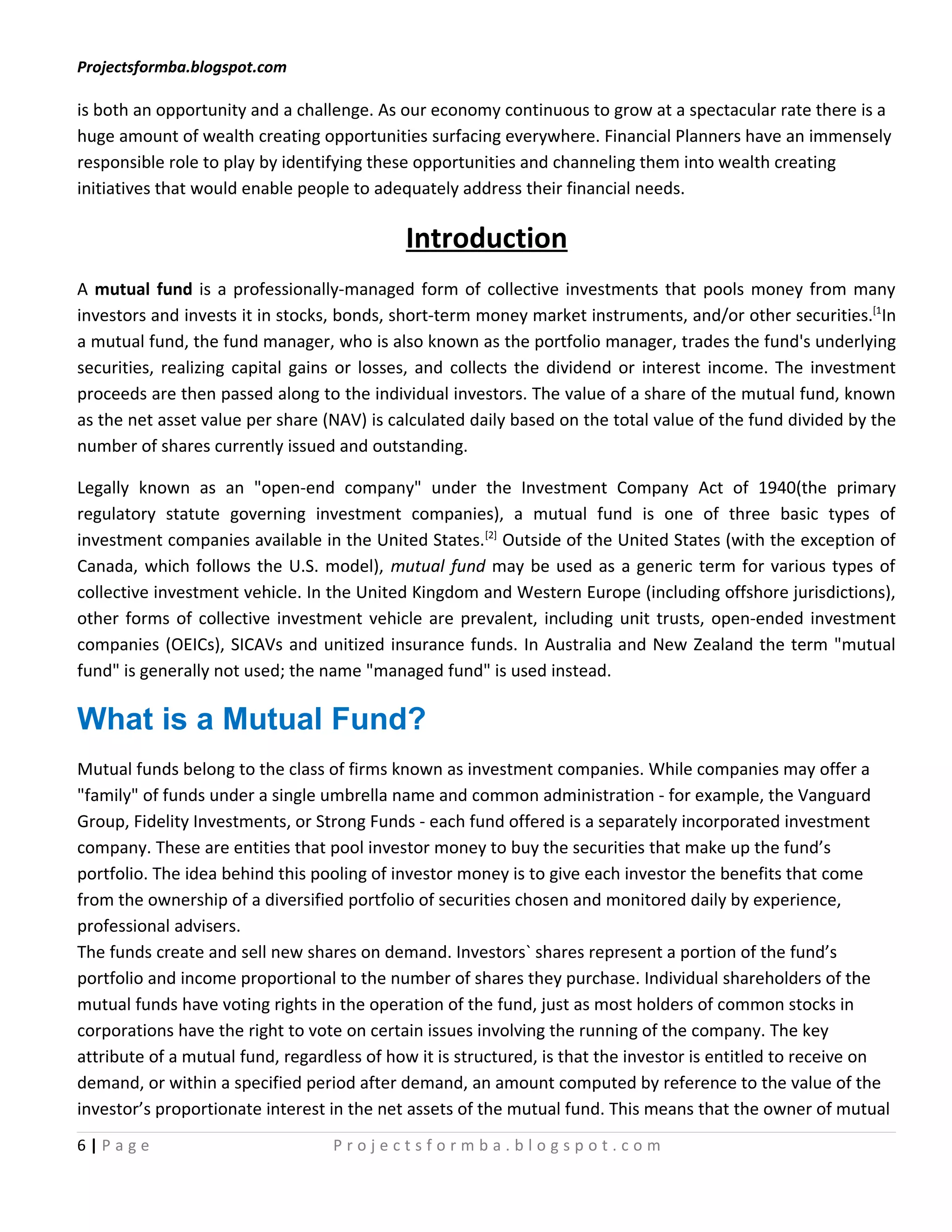 Projectsformba.blogspot.com

is both an opportunity and a challenge. As our economy continuous to grow at a spectacular rate there is a
huge amount of wealth creating opportunities surfacing everywhere. Financial Planners have an immensely
responsible role to play by identifying these opportunities and channeling them into wealth creating
initiatives that would enable people to adequately address their financial needs.

                                            Introduction
A mutual fund is a professionally-managed form of collective investments that pools money from many
investors and invests it in stocks, bonds, short-term money market instruments, and/or other securities.[1In
a mutual fund, the fund manager, who is also known as the portfolio manager, trades the fund's underlying
securities, realizing capital gains or losses, and collects the dividend or interest income. The investment
proceeds are then passed along to the individual investors. The value of a share of the mutual fund, known
as the net asset value per share (NAV) is calculated daily based on the total value of the fund divided by the
number of shares currently issued and outstanding.

Legally known as an "open-end company" under the Investment Company Act of 1940(the primary
regulatory statute governing investment companies), a mutual fund is one of three basic types of
investment companies available in the United States.[2] Outside of the United States (with the exception of
Canada, which follows the U.S. model), mutual fund may be used as a generic term for various types of
collective investment vehicle. In the United Kingdom and Western Europe (including offshore jurisdictions),
other forms of collective investment vehicle are prevalent, including unit trusts, open-ended investment
companies (OEICs), SICAVs and unitized insurance funds. In Australia and New Zealand the term "mutual
fund" is generally not used; the name "managed fund" is used instead.

What is a Mutual Fund?
Mutual funds belong to the class of firms known as investment companies. While companies may offer a
"family" of funds under a single umbrella name and common administration - for example, the Vanguard
Group, Fidelity Investments, or Strong Funds - each fund offered is a separately incorporated investment
company. These are entities that pool investor money to buy the securities that make up the fund’s
portfolio. The idea behind this pooling of investor money is to give each investor the benefits that come
from the ownership of a diversified portfolio of securities chosen and monitored daily by experience,
professional advisers.
The funds create and sell new shares on demand. Investors` shares represent a portion of the fund’s
portfolio and income proportional to the number of shares they purchase. Individual shareholders of the
mutual funds have voting rights in the operation of the fund, just as most holders of common stocks in
corporations have the right to vote on certain issues involving the running of the company. The key
attribute of a mutual fund, regardless of how it is structured, is that the investor is entitled to receive on
demand, or within a specified period after demand, an amount computed by reference to the value of the
investor’s proportionate interest in the net assets of the mutual fund. This means that the owner of mutual
6|Page                            Projectsformba.blogspot.com
 