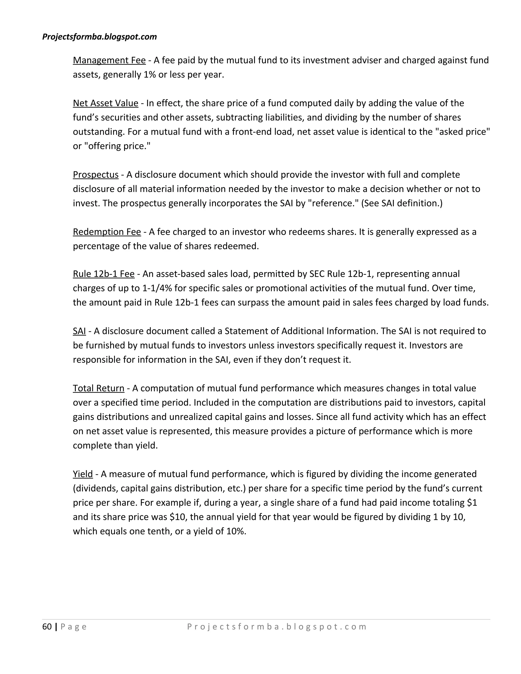 Projectsformba.blogspot.com

        Management Fee - A fee paid by the mutual fund to its investment adviser and charged against fund
        assets, generally 1% or less per year.

        Net Asset Value - In effect, the share price of a fund computed daily by adding the value of the
        fund’s securities and other assets, subtracting liabilities, and dividing by the number of shares
        outstanding. For a mutual fund with a front-end load, net asset value is identical to the "asked price"
        or "offering price."

        Prospectus - A disclosure document which should provide the investor with full and complete
        disclosure of all material information needed by the investor to make a decision whether or not to
        invest. The prospectus generally incorporates the SAI by "reference." (See SAI definition.)

        Redemption Fee - A fee charged to an investor who redeems shares. It is generally expressed as a
        percentage of the value of shares redeemed.

        Rule 12b-1 Fee - An asset-based sales load, permitted by SEC Rule 12b-1, representing annual
        charges of up to 1-1/4% for specific sales or promotional activities of the mutual fund. Over time,
        the amount paid in Rule 12b-1 fees can surpass the amount paid in sales fees charged by load funds.

        SAI - A disclosure document called a Statement of Additional Information. The SAI is not required to
        be furnished by mutual funds to investors unless investors specifically request it. Investors are
        responsible for information in the SAI, even if they don’t request it.

        Total Return - A computation of mutual fund performance which measures changes in total value
        over a specified time period. Included in the computation are distributions paid to investors, capital
        gains distributions and unrealized capital gains and losses. Since all fund activity which has an effect
        on net asset value is represented, this measure provides a picture of performance which is more
        complete than yield.

        Yield - A measure of mutual fund performance, which is figured by dividing the income generated
        (dividends, capital gains distribution, etc.) per share for a specific time period by the fund’s current
        price per share. For example if, during a year, a single share of a fund had paid income totaling $1
        and its share price was $10, the annual yield for that year would be figured by dividing 1 by 10,
        which equals one tenth, or a yield of 10%.




60 | P a g e                        Projectsformba.blogspot.com
 
