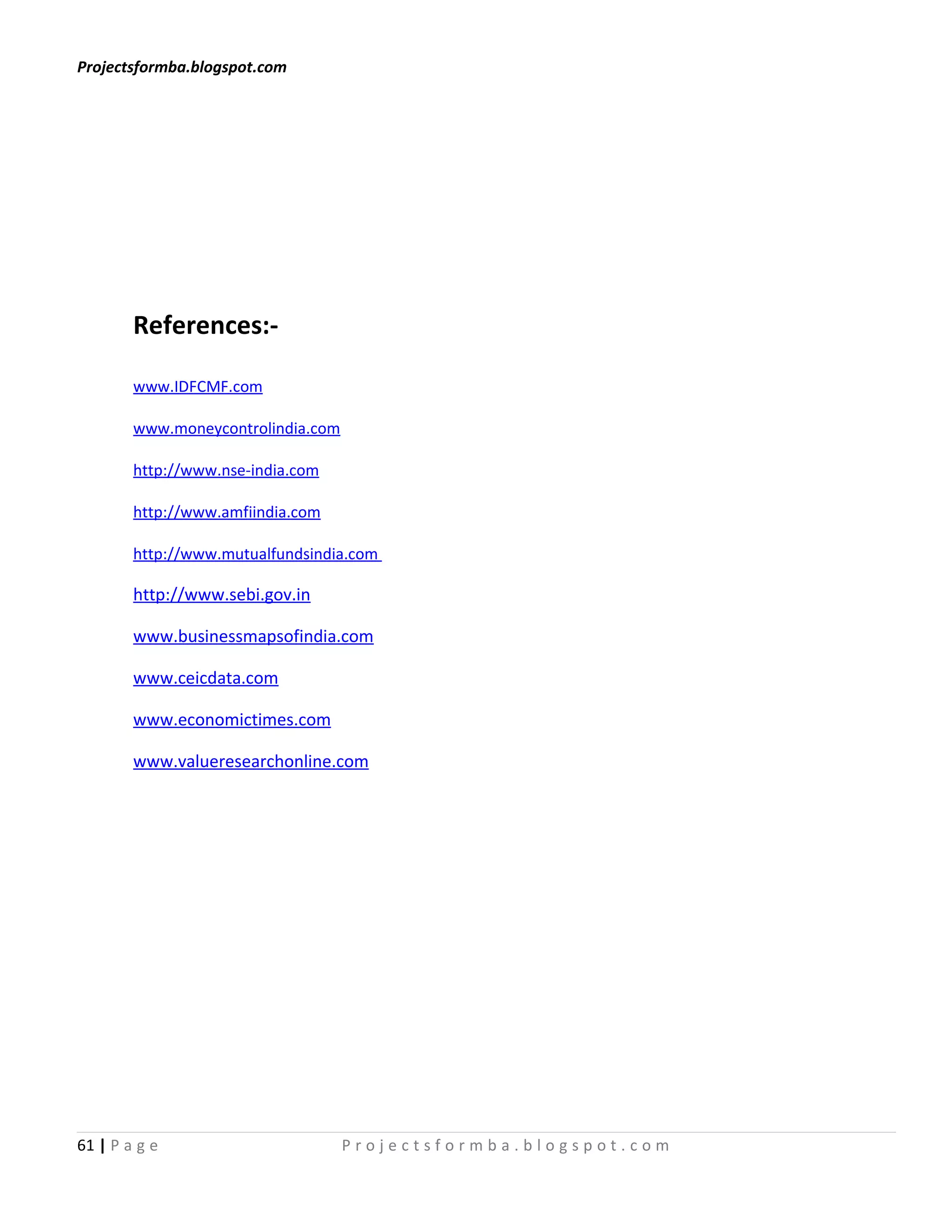 Projectsformba.blogspot.com




        References:-

        www.IDFCMF.com

        www.moneycontrolindia.com

        http://www.nse-india.com

        http://www.amfiindia.com

        http://www.mutualfundsindia.com

        http://www.sebi.gov.in

        www.businessmapsofindia.com

        www.ceicdata.com

        www.economictimes.com

        www.valueresearchonline.com




61 | P a g e                        Projectsformba.blogspot.com
 