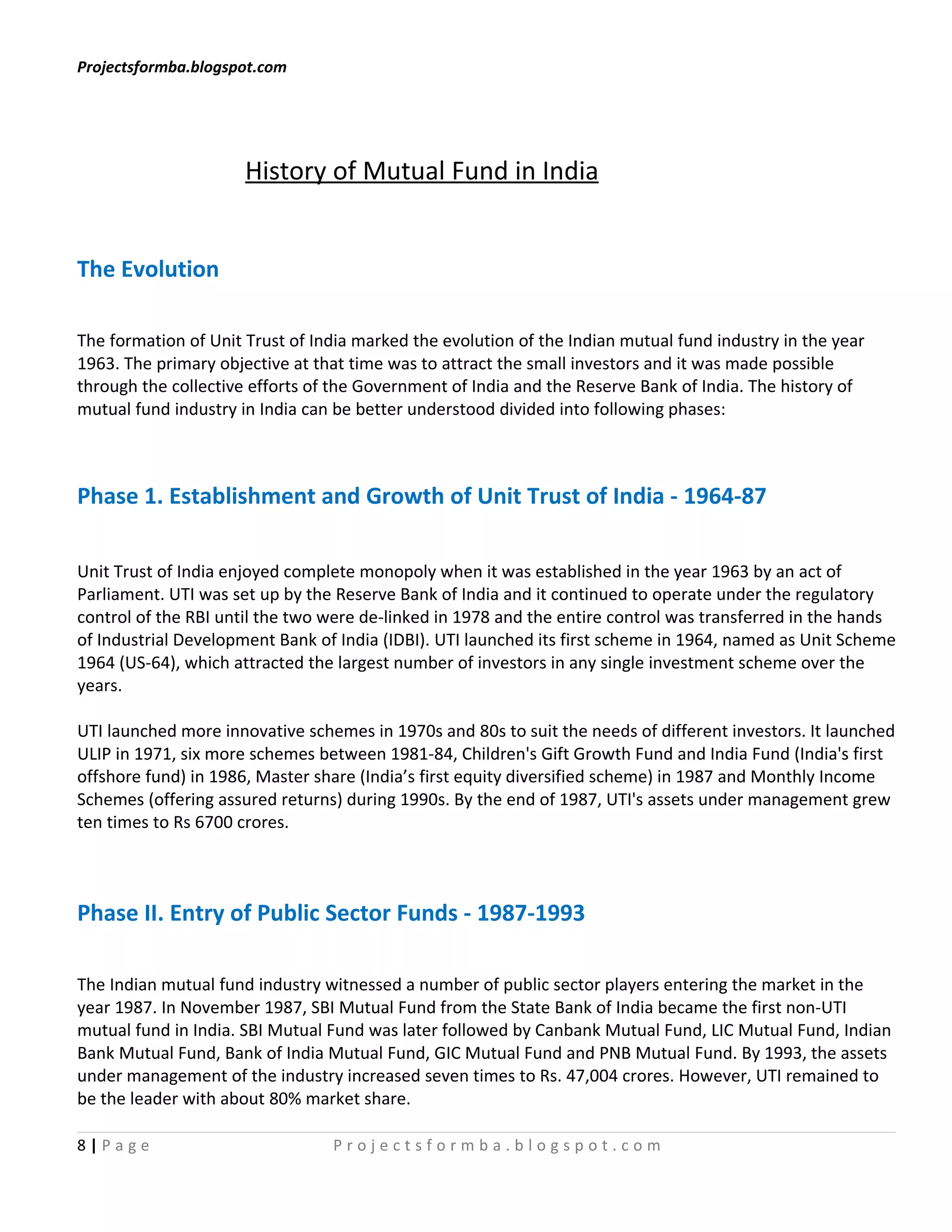 Projectsformba.blogspot.com




                      History of Mutual Fund in India


The Evolution

The formation of Unit Trust of India marked the evolution of the Indian mutual fund industry in the year
1963. The primary objective at that time was to attract the small investors and it was made possible
through the collective efforts of the Government of India and the Reserve Bank of India. The history of
mutual fund industry in India can be better understood divided into following phases:



Phase 1. Establishment and Growth of Unit Trust of India - 1964-87

Unit Trust of India enjoyed complete monopoly when it was established in the year 1963 by an act of
Parliament. UTI was set up by the Reserve Bank of India and it continued to operate under the regulatory
control of the RBI until the two were de-linked in 1978 and the entire control was transferred in the hands
of Industrial Development Bank of India (IDBI). UTI launched its first scheme in 1964, named as Unit Scheme
1964 (US-64), which attracted the largest number of investors in any single investment scheme over the
years.

UTI launched more innovative schemes in 1970s and 80s to suit the needs of different investors. It launched
ULIP in 1971, six more schemes between 1981-84, Children's Gift Growth Fund and India Fund (India's first
offshore fund) in 1986, Master share (India’s first equity diversified scheme) in 1987 and Monthly Income
Schemes (offering assured returns) during 1990s. By the end of 1987, UTI's assets under management grew
ten times to Rs 6700 crores.



Phase II. Entry of Public Sector Funds - 1987-1993

The Indian mutual fund industry witnessed a number of public sector players entering the market in the
year 1987. In November 1987, SBI Mutual Fund from the State Bank of India became the first non-UTI
mutual fund in India. SBI Mutual Fund was later followed by Canbank Mutual Fund, LIC Mutual Fund, Indian
Bank Mutual Fund, Bank of India Mutual Fund, GIC Mutual Fund and PNB Mutual Fund. By 1993, the assets
under management of the industry increased seven times to Rs. 47,004 crores. However, UTI remained to
be the leader with about 80% market share.

8|Page                           Projectsformba.blogspot.com
 