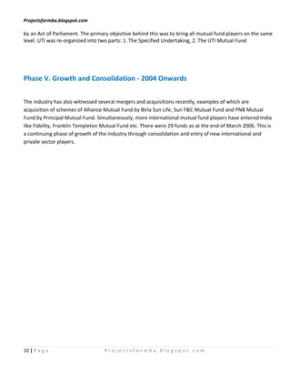 Projectsformba.blogspot.com

by an Act of Parliament. The primary objective behind this was to bring all mutual fund players on the same
level. UTI was re-organized into two parts: 1. The Specified Undertaking, 2. The UTI Mutual Fund




Phase V. Growth and Consolidation - 2004 Onwards

The industry has also witnessed several mergers and acquisitions recently, examples of which are
acquisition of schemes of Alliance Mutual Fund by Birla Sun Life, Sun F&C Mutual Fund and PNB Mutual
Fund by Principal Mutual Fund. Simultaneously, more international mutual fund players have entered India
like Fidelity, Franklin Templeton Mutual Fund etc. There were 29 funds as at the end of March 2006. This is
a continuing phase of growth of the industry through consolidation and entry of new international and
private sector players.




10 | P a g e                      Projectsformba.blogspot.com
 