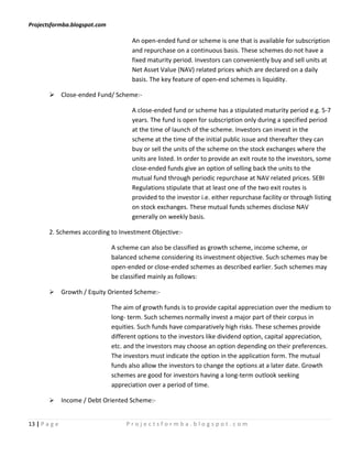 Projectsformba.blogspot.com

                                      An open-ended fund or scheme is one that is available for subscription
                                      and repurchase on a continuous basis. These schemes do not have a
                                      fixed maturity period. Investors can conveniently buy and sell units at
                                      Net Asset Value (NAV) related prices which are declared on a daily
                                      basis. The key feature of open-end schemes is liquidity.

         Close-ended Fund/ Scheme:-

                                      A close-ended fund or scheme has a stipulated maturity period e.g. 5-7
                                      years. The fund is open for subscription only during a specified period
                                      at the time of launch of the scheme. Investors can invest in the
                                      scheme at the time of the initial public issue and thereafter they can
                                      buy or sell the units of the scheme on the stock exchanges where the
                                      units are listed. In order to provide an exit route to the investors, some
                                      close-ended funds give an option of selling back the units to the
                                      mutual fund through periodic repurchase at NAV related prices. SEBI
                                      Regulations stipulate that at least one of the two exit routes is
                                      provided to the investor i.e. either repurchase facility or through listing
                                      on stock exchanges. These mutual funds schemes disclose NAV
                                      generally on weekly basis.

        2. Schemes according to Investment Objective:-

                               A scheme can also be classified as growth scheme, income scheme, or
                               balanced scheme considering its investment objective. Such schemes may be
                               open-ended or close-ended schemes as described earlier. Such schemes may
                               be classified mainly as follows:

              Growth / Equity Oriented Scheme:-

                               The aim of growth funds is to provide capital appreciation over the medium to
                               long- term. Such schemes normally invest a major part of their corpus in
                               equities. Such funds have comparatively high risks. These schemes provide
                               different options to the investors like dividend option, capital appreciation,
                               etc. and the investors may choose an option depending on their preferences.
                               The investors must indicate the option in the application form. The mutual
                               funds also allow the investors to change the options at a later date. Growth
                               schemes are good for investors having a long-term outlook seeking
                               appreciation over a period of time.

              Income / Debt Oriented Scheme:-


13 | P a g e                        Projectsformba.blogspot.com
 