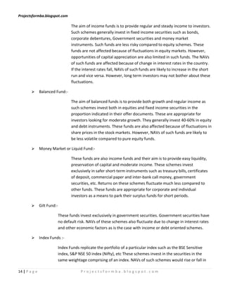 Projectsformba.blogspot.com

                                    The aim of income funds is to provide regular and steady income to investors.
                                    Such schemes generally invest in fixed income securities such as bonds,
                                    corporate debentures, Government securities and money market
                                    instruments. Such funds are less risky compared to equity schemes. These
                                    funds are not affected because of fluctuations in equity markets. However,
                                    opportunities of capital appreciation are also limited in such funds. The NAVs
                                    of such funds are affected because of change in interest rates in the country.
                                    If the interest rates fall, NAVs of such funds are likely to increase in the short
                                    run and vice versa. However, long term investors may not bother about these
                                    fluctuations.

              Balanced Fund:-

                                    The aim of balanced funds is to provide both growth and regular income as
                                    such schemes invest both in equities and fixed income securities in the
                                    proportion indicated in their offer documents. These are appropriate for
                                    investors looking for moderate growth. They generally invest 40-60% in equity
                                    and debt instruments. These funds are also affected because of fluctuations in
                                    share prices in the stock markets. However, NAVs of such funds are likely to
                                    be less volatile compared to pure equity funds.

              Money Market or Liquid Fund:-

                                    These funds are also income funds and their aim is to provide easy liquidity,
                                    preservation of capital and moderate income. These schemes invest
                                    exclusively in safer short-term instruments such as treasury bills, certificates
                                    of deposit, commercial paper and inter-bank call money, government
                                    securities, etc. Returns on these schemes fluctuate much less compared to
                                    other funds. These funds are appropriate for corporate and individual
                                    investors as a means to park their surplus funds for short periods.

              Gilt Fund:-

                             These funds invest exclusively in government securities. Government securities have
                             no default risk. NAVs of these schemes also fluctuate due to change in interest rates
                             and other economic factors as is the case with income or debt oriented schemes.

              Index Funds :-

                             Index Funds replicate the portfolio of a particular index such as the BSE Sensitive
                             index, S&P NSE 50 index (Nifty), etc These schemes invest in the securities in the
                             same weightage comprising of an index. NAVs of such schemes would rise or fall in

14 | P a g e                             Projectsformba.blogspot.com
 