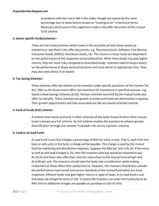 Projectsformba.blogspot.com

                      accordance with the rise or fall in the index, though not exactly by the same
                      percentage due to some factors known as "tracking error" in technical terms.
                      Necessary disclosures in this regard are made in the offer document of the mutual
                      fund scheme.

3. Sector specific funds/schemes:-

               These are the funds/schemes which invest in the securities of only those sectors or
               industries as specified in the offer documents. e.g. Pharmaceuticals, Software, Fast Moving
               Consumer Goods (FMCG), Petroleum stocks, etc. The returns in these funds are dependent
               on the performance of the respective sectors/industries. While these funds may give higher
               returns, they are more risky compared to diversified funds. Investors need to keep a watch
               on the performance of those sectors/industries and must exit at an appropriate time. They
               may also seek advice of an expert.

4. Tax Saving Schemes:-

               These schemes offer tax rebates to the investors under specific provisions of the Income Tax
               Act, 1961 as the Government offers tax incentives for investment in specified avenues. e.g.
               Equity Linked Savings Schemes (ELSS). Pension schemes launched by the mutual funds also
               offer tax benefits. These schemes are growth oriented and invest pre-dominantly in equities.
               Their growth opportunities and risks associated are like any equity-oriented scheme.

5. Fund of Funds (FoF) scheme:-

               A scheme that invests primarily in other schemes of the same mutual fund or other mutual
               funds is known as a FoF scheme. An FoF scheme enables the investors to achieve greater
               diversification through one scheme. It spreads risks across a greater universe.

6. Load or no-load Fund:-

               A Load Fund is one that charges a percentage of NAV for entry or exit. That is, each time one
               buys or sells units in the fund, a charge will be payable. This charge is used by the mutual
               fund for marketing and distribution expenses. Suppose the NAV per unit is Rs.10. If the entry
               as well as exit load charged is 1%, then the investors who buy would be required to pay
               Rs.10.10 and those who offer their units for repurchase to the mutual fund will get only
               Rs.9.90 per unit. The investors should take the loads into consideration while making
               investment as these affect their yields/returns. However, the investors should also consider
               the performance track record and service standards of the mutual fund which are more
               important. Efficient funds may give higher returns in spite of loads. A no-load fund is one
               that does not charge for entry or exit. It means the investors can enter the fund/scheme at
               NAV and no additional charges are payable on purchase or sale of units.

15 | P a g e                         Projectsformba.blogspot.com
 