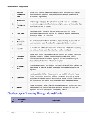 Projectsformba.blogspot.com


               Portfolio      Mutual Funds invest in a well-diversified portfolio of securities which enables
      1.       Diversifica    investor to hold a diversified investment portfolio (whether the amount of
               tion           investment is big or small).


               Profession
                              Fund manager undergoes through various research works and has better
               al
      2.                      investment management skills which ensure higher returns to the investor than
               Manageme
                              what he can manage on his own.
               nt


                              Investors acquire a diversified portfolio of securities even with a small
      3.       Less Risk      investment in a Mutual Fund. The risk in a diversified portfolio is lesser than
                              investing in merely 2 or 3 securities.


               Low
                              Due to the economies of scale (benefits of larger volumes), mutual funds pay
      4.       Transactio
                              lesser transaction costs. These benefits are passed on to the investors.
               n Costs

                              An investor may not be able to sell some of the shares held by him very easily
      5.       Liquidity
                              and quickly, whereas units of a mutual fund are far more liquid.


                              Mutual funds provide investors with various schemes with different investment
               Choice of      objectives. Investors have the option of investing in a scheme having a
      6.
               Schemes        correlation between its investment objectives and their own financial goals.
                              These schemes further have different plans/options


                              Funds provide investors with updated information pertaining to the markets and
               Transpare
      7.                      the schemes. All material facts are disclosed to investors as required by the
               ncy
                              regulator.


                              Investors also benefit from the convenience and flexibility offered by Mutual
                              Funds. Investors can switch their holdings from a debt scheme to an equity
      8.       Flexibility
                              scheme and vice-versa. Option of systematic (at regular intervals) investment
                              and withdrawal is also offered to the investors in most open-end schemes.


                              Mutual Fund industry is part of a well-regulated investment environment where
      9.       Safety         the interests of the investors are protected by the regulator. All funds are
                              registered with SEBI and complete transparency is forced.


Disadvantage of Investing Through Mutual Funds

       S.       Disadvanta
                                                                  Particulars
      No.             ge




17 | P a g e                       Projectsformba.blogspot.com
 