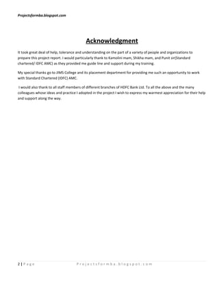Projectsformba.blogspot.com




                                           Acknowledgment
It took great deal of help, tolerance and understanding on the part of a variety of people and organizations to
prepare this project report. I would particularly thank to Kamolini mam, Shikha mam, and Punit sir(Standard
chartered/ IDFC AMC) as they provided me guide line and support during my training.

My special thanks go to JIMS College and its placement department for providing me such an opportunity to work
with Standard Chartered (IDFC) AMC.

 I would also thank to all staff members of different branches of HDFC Bank Ltd. To all the above and the many
colleagues whose ideas and practice I adopted in the project I wish to express my warmest appreciation for their help
and support along the way.




2|Page                               Projectsformba.blogspot.com
 