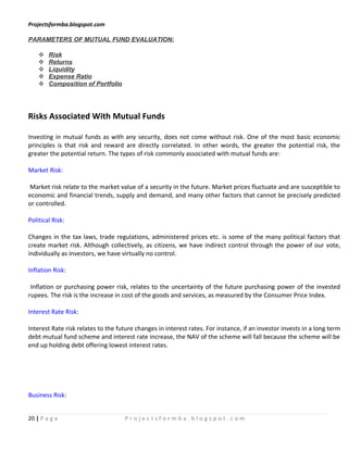Projectsformba.blogspot.com

PARAMETERS OF MUTUAL FUND EVALUATION:

       Risk
       Returns
       Liquidity
       Expense Ratio
       Composition of Portfolio




Risks Associated With Mutual Funds

Investing in mutual funds as with any security, does not come without risk. One of the most basic economic
principles is that risk and reward are directly correlated. In other words, the greater the potential risk, the
greater the potential return. The types of risk commonly associated with mutual funds are:

Market Risk:

Market risk relate to the market value of a security in the future. Market prices fluctuate and are susceptible to
economic and financial trends, supply and demand, and many other factors that cannot be precisely predicted
or controlled.

Political Risk:

Changes in the tax laws, trade regulations, administered prices etc. is some of the many political factors that
create market risk. Although collectively, as citizens, we have indirect control through the power of our vote,
individually as investors, we have virtually no control.

Inflation Risk:

 Inflation or purchasing power risk, relates to the uncertainty of the future purchasing power of the invested
rupees. The risk is the increase in cost of the goods and services, as measured by the Consumer Price Index.

Interest Rate Risk:

Interest Rate risk relates to the future changes in interest rates. For instance, if an investor invests in a long term
debt mutual fund scheme and interest rate increase, the NAV of the scheme will fall because the scheme will be
end up holding debt offering lowest interest rates.




Business Risk:


20 | P a g e                        Projectsformba.blogspot.com
 