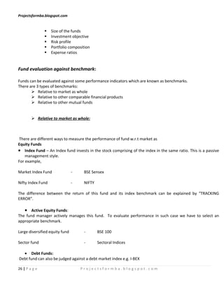 Projectsformba.blogspot.com


                  Size of the funds
                  Investment objective
                  Risk profile
                  Portfolio composition
                  Expense ratios


Fund evaluation against benchmark:

Funds can be evaluated against some performance indicators which are known as benchmarks.
There are 3 types of benchmarks:
        Relative to market as whole
        Relative to other comparable financial products
        Relative to other mutual funds


         Relative to market as whole:



There are different ways to measure the performance of fund w.r.t market as
Equity Funds
• Index Fund – An Index fund invests in the stock comprising of the index in the same ratio. This is a passive
    management style.
For example,

Market Index Fund               -    BSE Sensex

Nifty Index Fund                -    NIFTY

The difference between the return of this fund and its index benchmark can be explained by “TRACKING
ERROR”.

   • Active Equity Funds:
The fund manager actively manages this fund. To evaluate performance in such case we have to select an
appropriate benchmark.

Large diversified equity fund        -       BSE 100

Sector fund                          -       Sectoral Indices

  • Debt Funds:
Debt fund can also be judged against a debt market index e.g. I-BEX

26 | P a g e                        Projectsformba.blogspot.com
 