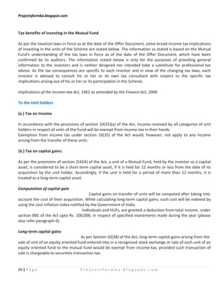 Projectsformba.blogspot.com



Tax benefits of investing in the Mutual Fund

As per the taxation laws in force as at the date of the Offer Document, some broad income tax implications
of investing in the units of the Scheme are stated below. The information so stated is based on the Mutual
Fund's understanding of the tax laws in force as of the date of the Offer Document, which have been
confirmed by its auditors. The information stated below is only for the purposes of providing general
information to the investors and is neither designed nor intended tobe a substitute for professional tax
advice. As the tax consequences are specific to each investor and in view of the changing tax laws, each
investor is advised to consult his or her or its own tax consultant with respect to the specific tax
implications arising out of his or her or its participation in the Scheme.

Implications of the Income-tax Act, 1961 as amended by the Finance Act, 2006

To the Unit holders

(a.) Tax on Income

In accordance with the provisions of section 10(35)(a) of the Act, income received by all categories of unit
holders in respect of units of the Fund will be exempt from income-tax in their hands.
Exemption from income tax under section 10(35) of the Act would, however, not apply to any income
arising from the transfer of these units.

(b.) Tax on capital gains:

As per the provisions of section 2(42A) of the Act, a unit of a Mutual Fund, held by the investor as a capital
asset, is considered to be a short-term capital asset, if it is held for 12 months or less from the date of its
acquisition by the unit holder. Accordingly, if the unit is held for a period of more than 12 months, it is
treated as a long-term capital asset.

Computation of capital gain
                                          Capital gains on transfer of units will be computed after taking into
account the cost of their acquisition. While calculating long-term capital gains, such cost will be indexed by
using the cost inflation index notified by the Government of India.
                                      Individuals and HUFs, are granted a deduction from total income, under
section 80C of the Act upto Rs. 100,000, in respect of specified investments made during the year (please
also refer paragraph d).

Long-term capital gains
                                     As per Section 10(38) of the Act, long-term capital gains arising from the
sale of unit of an equity oriented fund entered into in a recognized stock exchange or sale of such unit of an
equity oriented fund to the mutual fund would be exempt from income-tax, provided such transaction of
sale is chargeable to securities transaction tax.


29 | P a g e                       Projectsformba.blogspot.com
 