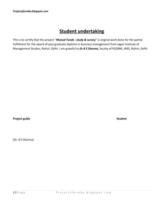 Projectsformba.blogspot.com




                                    Student undertaking
This is to certify that this project “Mutual Funds : study & survey” is original work done for the partial
fulfillment for the award of post graduate diploma in business management from Jagan Institute of
Management Studies, Rohini, Delhi. I am grateful to Dr B S Sharma, faculty of PGDBM, JIMS, Rohini, Delhi.




Project guide                                                                    Student




(Dr. B S Sharma)




3|Page                           Projectsformba.blogspot.com
 