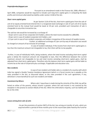 Projectsformba.blogspot.com

                                    Pursuant to an amendment made in the Finance Act, 2006, effective 1
April 2006, companies would be required to include such long term capital gains in computing the book
profits and minimum alternated tax liability under section 115JB of the Act.

Short -term capital gains
                                    As per Section 111A of the Act, short-term capital gains from the sale of
unit of an equity oriented fund entered into in a recognized stock exchange or sale of such unit of an equity
oriented fund to the mutual fund would be taxed at 10 per cent, provided such transaction of sale is
chargeable to securities transaction tax.

The said tax rate would be increased by a surcharge of:
- 10 per cent in case of non-corporate Unit holders, where the total income exceeds Rs.1,000,000,
- 10 per cent in case of resident corporate Unit holders, and
- 2.5 per cent in case of non-resident corporate unit holders irrespective of the amount of taxable income.
                                Further, an additional surcharge of 2 per cent by way of education cess would
be charged on amount of tax inclusive of surcharge.
                                  In case of resident individual, if the income from short term capital gains is
less than the maximum amount not chargeable to tax, then there will be no tax payable.


 Further, in case of individuals/ HUFs, being residents, where the total income excluding short-term capital
gains is below the maximum amount not chargeable to tax1, then the difference between the current
maximum amount not chargeable to tax and total income excluding short-term capital gains, shall be
adjusted from short-term capital gains. Therefore only the balance short term capital gains will be liable to
income tax at the rate of 10 percent plus surcharge, if applicable and education cess.

Non-residents
                                In case of non-resident unit holder who is a resident of a country with which
India has signed a Double Taxation Avoidance Agreement (which is in force) income tax is payable at the
rates provided in the Act, as discussed above, or the rates provided in the such agreement, if any,
whichever is more beneficial to such non-resident unit holder.

Investment by Minors
                                Where sale / repurchase is made during the minority of the child, tax will be
levied on either of the parents, whose income is greater, where the said income is not covered by the
exception in the proviso to section 64(1A) of the Act. When the child attains majority, such tax liability will
be on the child.




Losses arising from sale of units

                - As per the provisions of section 94(7) of the Act, loss arising on transfer of units, which are
                acquired within a period of three months prior to the record date (date fixed by the Fund for
30 | P a g e                        Projectsformba.blogspot.com
 