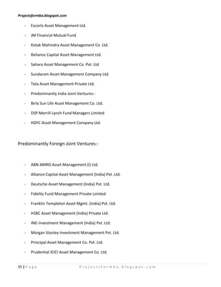 Projectsformba.blogspot.com

    -   Escorts Asset Management Ltd.

    -   JM Financial Mutual Fund

    -   Kotak Mahindra Asset Management Co. Ltd.

    -   Reliance Capital Asset Management Ltd.

    -   Sahara Asset Management Co. Pvt. Ltd

    -   Sundaram Asset Management Company Ltd.

    -   Tata Asset Management Private Ltd.

    -   Predominantly India Joint Ventures:-

    -   Birla Sun Life Asset Management Co. Ltd.

    -   DSP Merrill Lynch Fund Managers Limited

    -   HDFC Asset Management Company Ltd.



Predominantly Foreign Joint Ventures:-



    -   ABN AMRO Asset Management (I) Ltd.

    -   Alliance Capital Asset Management (India) Pvt. Ltd.

    -   Deutsche Asset Management (India) Pvt. Ltd.

    -   Fidelity Fund Management Private Limited

    -   Franklin Templeton Asset Mgmt. (India) Pvt. Ltd.

    -   HSBC Asset Management (India) Private Ltd.

    -   ING Investment Management (India) Pvt. Ltd.

    -   Morgan Stanley Investment Management Pvt. Ltd.

    -   Principal Asset Management Co. Pvt. Ltd.

    -   Prudential ICICI Asset Management Co. Ltd.


35 | P a g e                       Projectsformba.blogspot.com
 