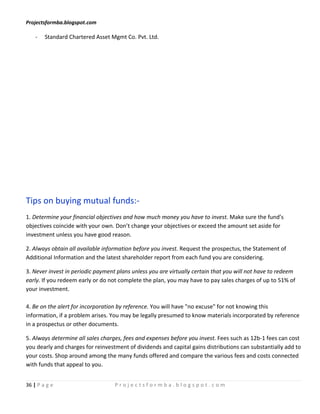 Projectsformba.blogspot.com

    -   Standard Chartered Asset Mgmt Co. Pvt. Ltd.




Tips on buying mutual funds:-
1. Determine your financial objectives and how much money you have to invest. Make sure the fund’s
objectives coincide with your own. Don’t change your objectives or exceed the amount set aside for
investment unless you have good reason.

2. Always obtain all available information before you invest. Request the prospectus, the Statement of
Additional Information and the latest shareholder report from each fund you are considering.

3. Never invest in periodic payment plans unless you are virtually certain that you will not have to redeem
early. If you redeem early or do not complete the plan, you may have to pay sales charges of up to 51% of
your investment.

4. Be on the alert for incorporation by reference. You will have "no excuse" for not knowing this
information, if a problem arises. You may be legally presumed to know materials incorporated by reference
in a prospectus or other documents.

5. Always determine all sales charges, fees and expenses before you invest. Fees such as 12b-1 fees can cost
you dearly and charges for reinvestment of dividends and capital gains distributions can substantially add to
your costs. Shop around among the many funds offered and compare the various fees and costs connected
with funds that appeal to you.


36 | P a g e                       Projectsformba.blogspot.com
 