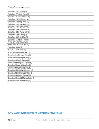 Projectsformba.blogspot.com

Grindlays Cash Fund (G)
Grindlays CF - Inst Plan (G)
Grindlays Dynamic Bond (G)
Grindlays FRF - LTP Inst (G)
Grindlays Floating Rate (G)
Grindlays FRF- Inst Plan (G)
Grindlays FRF - LTP (RP) (G)
Grindlays GSec - Inv Plan (G)
Grindlays GSec Fund - PF (G)
Grindlays GSec - STP (G)
Grindlays SSIF - MTP A (G)
Grindlays SSIF STP - Inst (G)
GSSIF STP - MF Plan C (G)
GSSIF STP - Super Inst C (G)
Grindlays SSIF (G)
Grindlays SSIF - STP (G)
SC All Seasons Bond - RP (G)
StanChart Arbitrage - Inst (G)
StanChart Arbitrage Fund (G)
StanChart Classic Equity (G)
StanChart Enterprise Equity(G)
StanChart Imperial Equity (G)
StanChart Imperial Equity (G)
StanChart Liquidity Manager –G
StanChart Liq. Manager Plus-G
StanChart Premier Equity (G)
StanChart Small&Midcap Eqty –G
StanChart Tax Saver Fund (G)




IDFC Asset Management Company Private Ltd

41 | P a g e                     Projectsformba.blogspot.com
 