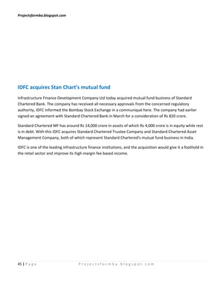 Projectsformba.blogspot.com




IDFC acquires Stan Chart's mutual fund
Infrastructure Finance Development Company Ltd today acquired mutual fund business of Standard
Chartered Bank. The company has received all necessary approvals from the concerned regulatory
authority, IDFC informed the Bombay Stock Exchange in a communiqué here. The company had earlier
signed an agreement with Standard Chartered Bank in March for a consideration of Rs 820 crore.

Standard Chartered MF has around Rs 14,000 crore in assets of which Rs 4,000 crore is in equity while rest
is in debt. With this IDFC acquires Standard Chartered Trustee Company and Standard Chartered Asset
Management Company, both of which represent Standard Chartered's mutual fund business in India.

IDFC is one of the leading infrastructure finance institutions, and the acquisition would give it a foothold in
the retail sector and improve its high margin fee based income.




45 | P a g e                        Projectsformba.blogspot.com
 