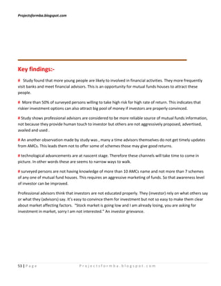 Projectsformba.blogspot.com




Key findings:-
# Study found that more young people are likely to involved in financial activities. They more frequently
visit banks and meet financial advisors. This is an opportunity for mutual funds houses to attract these
people.

# More than 50% of surveyed persons willing to take high risk for high rate of return. This indicates that
riskier investment options can also attract big pool of money if investors are properly convinced.

# Study shows professional advisors are considered to be more reliable source of mutual funds information,
not because they provide human touch to investor but others are not aggressively proposed, advertised,
availed and used .

# An another observation made by study was , many a time advisors themselves do not get timely updates
from AMCs. This leads them not to offer some of schemes those may give good returns.

# technological advancements are at nascent stage. Therefore these channels will take time to come in
picture. In other words these are seems to narrow ways to walk.

# surveyed persons are not having knowledge of more than 10 AMCs name and not more than 7 schemes
of any one of mutual fund houses. This requires an aggressive marketing of funds. So that awareness level
of investor can be improved.

Professional advisors think that investors are not educated properly. They (investor) rely on what others say
or what they (advisors) say. It’s easy to convince them for investment but not so easy to make them clear
about market affecting factors. “Stock market is going low and I am already losing, you are asking for
investment in market, sorry I am not interested.” An investor grievance.




53 | P a g e                       Projectsformba.blogspot.com
 
