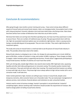 Projectsformba.blogspot.com




Conclusion & recommendations:


After going through a two months summer training and survey, I have come to know about different
aspects of mutual funds and mutual funds industry. India is an emerging market. Consumption level is rising
with rising earning level. Economic indicators micro and macro both show a sky facing arrows. Data shows
that there will be more number of billionaires from India than any of other country.

We know that Indians are earning more therefore spending more, but how much they save/invest in order
to secure future. There are numbers of traditional ways of saving. They give guaranteed return with low
risk. High risk associated investment options was not considered a right decision. India is a young country
having a considerably big part of young people. They are more risk taker. They need a right direction for
investment options.

This study and survey on mutual funds is a small eye hole to see the picture of mutual funds industry in
India. This provides almost clear view to the readers.

Mutual funds industry is enlarging its size in India. JVs, foreign JVs and acquisitions are in trend. AUM has
gone to $8 trillion, number of investors is rising, and number of AMCs is going up. These changes are likely
to happen. Indian monetary policy is supporting new business. Private sector is aggressively participating in
mutual funds business. Numbers of schemes are much more than earlier.

With such shining sides, double digit inflation rate, bearish stock market, RBI’s high bank rates, squeezing
liquidity and other dark sides putting pressure on consumers saving. This situation pushes investors back
from investment. They wait and hold cash rather than investing. This study found that investors are willing
to invest with high rate of return. They know high return always adhere to high risk but market still is not in
correction mode. It will take time.

Indian market potential is high, investors are willing to pour money in mutual funds, despite some
temporary restraints, other economic factors are in favorable mode. Thus we need proper management of
advisory services, more schemes, financial advisors and institutions to cater untouched markets.

Industry need to revise its business strategy. Investor’s perception is not prioritized yet. Instead of
completing targets, advisors working under institutions should consider the requirement of investors. We
need to change pattern of selling mutual funds schemes.


54 | P a g e                        Projectsformba.blogspot.com
 