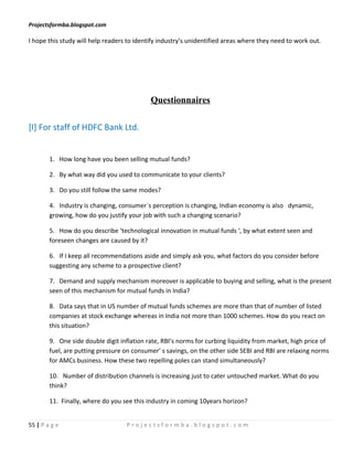 Projectsformba.blogspot.com

I hope this study will help readers to identify industry’s unidentified areas where they need to work out.




                                            Questionnaires

[I] For staff of HDFC Bank Ltd.


        1. How long have you been selling mutual funds?

        2. By what way did you used to communicate to your clients?

        3. Do you still follow the same modes?

        4. Industry is changing, consumer`s perception is changing, Indian economy is also dynamic,
        growing, how do you justify your job with such a changing scenario?

        5. How do you describe ‘technological innovation in mutual funds ‘, by what extent seen and
        foreseen changes are caused by it?

        6. If I keep all recommendations aside and simply ask you, what factors do you consider before
        suggesting any scheme to a prospective client?

        7. Demand and supply mechanism moreover is applicable to buying and selling, what is the present
        seen of this mechanism for mutual funds in India?

        8. Data says that in US number of mutual funds schemes are more than that of number of listed
        companies at stock exchange whereas in India not more than 1000 schemes. How do you react on
        this situation?

        9. One side double digit inflation rate, RBI’s norms for curbing liquidity from market, high price of
        fuel, are putting pressure on consumer’ s savings, on the other side SEBI and RBI are relaxing norms
        for AMCs business. How these two repelling poles can stand simultaneously?

        10. Number of distribution channels is increasing just to cater untouched market. What do you
        think?

        11. Finally, where do you see this industry in coming 10years horizon?


55 | P a g e                       Projectsformba.blogspot.com
 