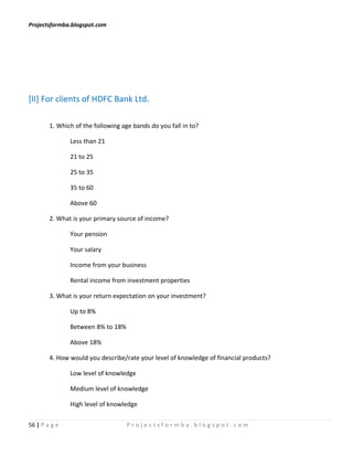 Projectsformba.blogspot.com




[II] For clients of HDFC Bank Ltd.

        1. Which of the following age bands do you fall in to?

               Less than 21

               21 to 25

               25 to 35

               35 to 60

               Above 60

        2. What is your primary source of income?

               Your pension

               Your salary

               Income from your business

               Rental income from investment properties

        3. What is your return expectation on your investment?

               Up to 8%

               Between 8% to 18%

               Above 18%

        4. How would you describe/rate your level of knowledge of financial products?

               Low level of knowledge

               Medium level of knowledge

               High level of knowledge

56 | P a g e                       Projectsformba.blogspot.com
 