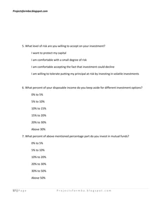 Projectsformba.blogspot.com




        5. What level of risk are you willing to accept on your investment?

               I want to protect my capital

               I am comfortable with a small degree of risk

               I am comfortable accepting the fact that investment could decline

               I am willing to tolerate putting my principal at risk by investing in volatile investments



        6. What percent of your disposable income do you keep aside for different investment options?

               0% to 5%

               5% to 10%

               10% to 15%

               15% to 20%

               20% to 30%

               Above 30%

        7. What percent of above mentioned percentage part do you invest in mutual funds?

               0% to 5%

               5% to 10%

               10% to 20%

               20% to 30%

               30% to 50%

               Above 50%



57 | P a g e                        Projectsformba.blogspot.com
 