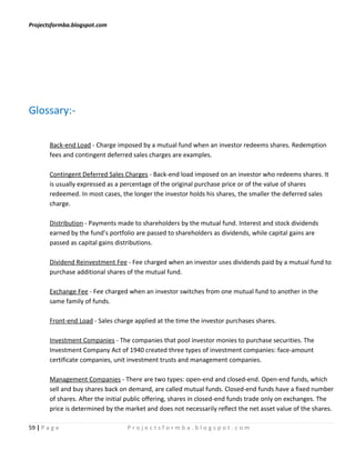 Projectsformba.blogspot.com




Glossary:-

        Back-end Load - Charge imposed by a mutual fund when an investor redeems shares. Redemption
        fees and contingent deferred sales charges are examples.

        Contingent Deferred Sales Charges - Back-end load imposed on an investor who redeems shares. It
        is usually expressed as a percentage of the original purchase price or of the value of shares
        redeemed. In most cases, the longer the investor holds his shares, the smaller the deferred sales
        charge.

        Distribution - Payments made to shareholders by the mutual fund. Interest and stock dividends
        earned by the fund’s portfolio are passed to shareholders as dividends, while capital gains are
        passed as capital gains distributions.

        Dividend Reinvestment Fee - Fee charged when an investor uses dividends paid by a mutual fund to
        purchase additional shares of the mutual fund.

        Exchange Fee - Fee charged when an investor switches from one mutual fund to another in the
        same family of funds.

        Front-end Load - Sales charge applied at the time the investor purchases shares.

        Investment Companies - The companies that pool investor monies to purchase securities. The
        Investment Company Act of 1940 created three types of investment companies: face-amount
        certificate companies, unit investment trusts and management companies.

        Management Companies - There are two types: open-end and closed-end. Open-end funds, which
        sell and buy shares back on demand, are called mutual funds. Closed-end funds have a fixed number
        of shares. After the initial public offering, shares in closed-end funds trade only on exchanges. The
        price is determined by the market and does not necessarily reflect the net asset value of the shares.

59 | P a g e                       Projectsformba.blogspot.com
 