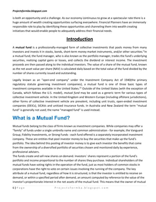 Projectsformba.blogspot.com

is both an opportunity and a challenge. As our economy continuous to grow at a spectacular rate there is a
huge amount of wealth creating opportunities surfacing everywhere. Financial Planners have an immensely
responsible role to play by identifying these opportunities and channeling them into wealth creating
initiatives that would enable people to adequately address their financial needs.

                                            Introduction
A mutual fund is a professionally-managed form of collective investments that pools money from many
investors and invests it in stocks, bonds, short-term money market instruments, and/or other securities.[1In
a mutual fund, the fund manager, who is also known as the portfolio manager, trades the fund's underlying
securities, realizing capital gains or losses, and collects the dividend or interest income. The investment
proceeds are then passed along to the individual investors. The value of a share of the mutual fund, known
as the net asset value per share (NAV) is calculated daily based on the total value of the fund divided by the
number of shares currently issued and outstanding.

Legally known as an "open-end company" under the Investment Company Act of 1940(the primary
regulatory statute governing investment companies), a mutual fund is one of three basic types of
investment companies available in the United States.[2] Outside of the United States (with the exception of
Canada, which follows the U.S. model), mutual fund may be used as a generic term for various types of
collective investment vehicle. In the United Kingdom and Western Europe (including offshore jurisdictions),
other forms of collective investment vehicle are prevalent, including unit trusts, open-ended investment
companies (OEICs), SICAVs and unitized insurance funds. In Australia and New Zealand the term "mutual
fund" is generally not used; the name "managed fund" is used instead.

What is a Mutual Fund?
Mutual funds belong to the class of firms known as investment companies. While companies may offer a
"family" of funds under a single umbrella name and common administration - for example, the Vanguard
Group, Fidelity Investments, or Strong Funds - each fund offered is a separately incorporated investment
company. These are entities that pool investor money to buy the securities that make up the fund’s
portfolio. The idea behind this pooling of investor money is to give each investor the benefits that come
from the ownership of a diversified portfolio of securities chosen and monitored daily by experience,
professional advisers.
The funds create and sell new shares on demand. Investors` shares represent a portion of the fund’s
portfolio and income proportional to the number of shares they purchase. Individual shareholders of the
mutual funds have voting rights in the operation of the fund, just as most holders of common stocks in
corporations have the right to vote on certain issues involving the running of the company. The key
attribute of a mutual fund, regardless of how it is structured, is that the investor is entitled to receive on
demand, or within a specified period after demand, an amount computed by reference to the value of the
investor’s proportionate interest in the net assets of the mutual fund. This means that the owner of mutual
6|Page                            Projectsformba.blogspot.com
 