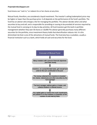 Projectsformba.blogspot.com

fund shares can "cash in," or redeem his or her shares at any time.

Mutual funds, therefore, are considered a liquid investment. The investor’s selling (redemption) price may
be higher or lower than the purchase price. It all depends on the performance of the fund’s portfolio. The
fund has an adviser who charges a fee for managing the portfolio. The adviser decides when and what
securities to buy and sell, and is responsible for providing or causing to be provided all services required by
the mutual fund in carrying on its day-to-day activities. All fund investors get this built-in portfolio
management whether they own 50 shares or 10,000.The adviser generally purchases many different
securities for the portfolio, since investment theory holds that diversification reduces risk. It is this
diminished risk that is one of the attractions of mutual funds. The fund also has a custodian, usually a
financial institution such as a bank, which holds all cash and securities for the fund.




7|Page                             Projectsformba.blogspot.com
 