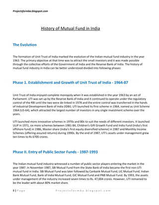 Projectsformba.blogspot.com




                      History of Mutual Fund in India


The Evolution

The formation of Unit Trust of India marked the evolution of the Indian mutual fund industry in the year
1963. The primary objective at that time was to attract the small investors and it was made possible
through the collective efforts of the Government of India and the Reserve Bank of India. The history of
mutual fund industry in India can be better understood divided into following phases:



Phase 1. Establishment and Growth of Unit Trust of India - 1964-87

Unit Trust of India enjoyed complete monopoly when it was established in the year 1963 by an act of
Parliament. UTI was set up by the Reserve Bank of India and it continued to operate under the regulatory
control of the RBI until the two were de-linked in 1978 and the entire control was transferred in the hands
of Industrial Development Bank of India (IDBI). UTI launched its first scheme in 1964, named as Unit Scheme
1964 (US-64), which attracted the largest number of investors in any single investment scheme over the
years.

UTI launched more innovative schemes in 1970s and 80s to suit the needs of different investors. It launched
ULIP in 1971, six more schemes between 1981-84, Children's Gift Growth Fund and India Fund (India's first
offshore fund) in 1986, Master share (India’s first equity diversified scheme) in 1987 and Monthly Income
Schemes (offering assured returns) during 1990s. By the end of 1987, UTI's assets under management grew
ten times to Rs 6700 crores.



Phase II. Entry of Public Sector Funds - 1987-1993

The Indian mutual fund industry witnessed a number of public sector players entering the market in the
year 1987. In November 1987, SBI Mutual Fund from the State Bank of India became the first non-UTI
mutual fund in India. SBI Mutual Fund was later followed by Canbank Mutual Fund, LIC Mutual Fund, Indian
Bank Mutual Fund, Bank of India Mutual Fund, GIC Mutual Fund and PNB Mutual Fund. By 1993, the assets
under management of the industry increased seven times to Rs. 47,004 crores. However, UTI remained to
be the leader with about 80% market share.

8|Page                           Projectsformba.blogspot.com
 
