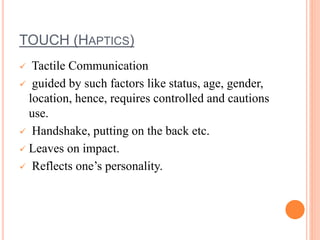 TOUCH (HAPTICS)
 Tactile Communication
 guided by such factors like status, age, gender,
location, hence, requires controlled and cautions
use.
 Handshake, putting on the back etc.
 Leaves on impact.
 Reflects one’s personality.
 