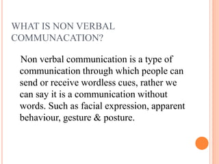 WHAT IS NON VERBAL
COMMUNACATION?
Non verbal communication is a type of
communication through which people can
send or receive wordless cues, rather we
can say it is a communication without
words. Such as facial expression, apparent
behaviour, gesture & posture.
 