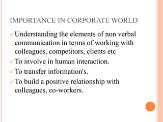 IMPORTANCE IN CORPORATE WORLD
 Understanding the elements of non verbal
communication in terms of working with
colleagues, competitors, clients etc
 To involve in human interaction.
 To transfer information's.
 To build a positive relationship with
colleagues, co-workers.
 